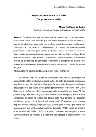 E o rádio? Novos horizontes midiáticos
171
Os jovens e o consumo de mídias
Surge um novo ouvinte
Mágda Rodrigues da Cunha
Resumo: Os jovens têm hoje, na sociedade tecnológica, um poder que sequer
reconhecem. Esse é um contexto que vem sendo desenhado desde os anos 70,
quando a indústria começou a oferecer em larga escala tecnologias complexas de
informação. A observação do comportamento de consumo midiático do público
jovem torna-se relevante para apontar tendências. Uma dessas dimensões deve
estar voltada às apropriações que fazem hoje do rádio ou farão no futuro. Essa
reflexão, no entanto, deve levar em consideração o desenvolvimento do suporte e
modelo de distribuição de conteúdos radiofônicos e categorias de análise que
possam emergir da observação do comportamento jovem em relação às mídias
em geral.
Pontifícia Universidade Católica do Rio Grande do Sul (PUCRS)
Palavras-chave: Jovens. Rádio. Apropriação. Mídia. Tecnologia
As formas como os jovens se relacionam hoje com as tecnologias de
comunicação podem evidenciar as apropriações de parte da recepção em relação
às mídias em um futuro próximo. Este texto faz uma reflexão a partir da história
das apropriações dos jovens e considera o pensamento de Hobsbawn (1995), que
descreve o cenário em pleno desenvolvimento tecnológico dos anos 70: “A
juventude agora se torna um grupo social independente. Este grupo é uma massa
concentrada de poder de compra. Isto porque cada nova geração de adultos foi
socializada numa cultura juvenil auto-consciente.” Entende-se que, oriundo
daquele período histórico, surge um novo ouvinte para o rádio, que passa por
mudanças em seu perfil cognitivo, conforme Santaella (2004). Busca-se também
o pensamento de Turkle (1997), para quem a presença do computador muda
significativamente as relações e o cotidiano das pessoas e especialmente dos
jovens.
 