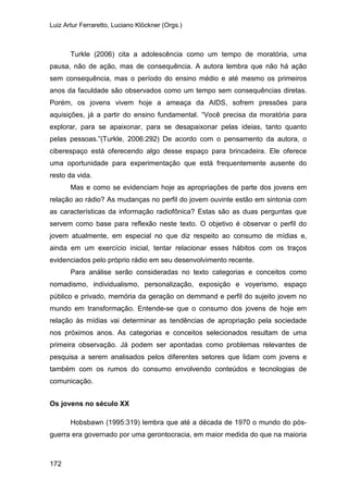Luiz Artur Ferraretto, Luciano Klöckner (Orgs.)
172
Turkle (2006) cita a adolescência como um tempo de moratória, uma
pausa, não de ação, mas de consequência. A autora lembra que não há ação
sem consequência, mas o período do ensino médio e até mesmo os primeiros
anos da faculdade são observados como um tempo sem consequências diretas.
Porém, os jovens vivem hoje a ameaça da AIDS, sofrem pressões para
aquisições, já a partir do ensino fundamental. “Você precisa da moratória para
explorar, para se apaixonar, para se desapaixonar pelas ideias, tanto quanto
pelas pessoas.”(Turkle, 2006:292) De acordo com o pensamento da autora, o
ciberespaço está oferecendo algo desse espaço para brincadeira. Ele oferece
uma oportunidade para experimentação que está frequentemente ausente do
resto da vida.
Mas e como se evidenciam hoje as apropriações de parte dos jovens em
relação ao rádio? As mudanças no perfil do jovem ouvinte estão em sintonia com
as características da informação radiofônica? Estas são as duas perguntas que
servem como base para reflexão neste texto. O objetivo é observar o perfil do
jovem atualmente, em especial no que diz respeito ao consumo de mídias e,
ainda em um exercício inicial, tentar relacionar esses hábitos com os traços
evidenciados pelo próprio rádio em seu desenvolvimento recente.
Para análise serão consideradas no texto categorias e conceitos como
nomadismo, individualismo, personalização, exposição e voyerismo, espaço
público e privado, memória da geração on demmand e perfil do sujeito jovem no
mundo em transformação. Entende-se que o consumo dos jovens de hoje em
relação às mídias vai determinar as tendências de apropriação pela sociedade
nos próximos anos. As categorias e conceitos selecionados resultam de uma
primeira observação. Já podem ser apontadas como problemas relevantes de
pesquisa a serem analisados pelos diferentes setores que lidam com jovens e
também com os rumos do consumo envolvendo conteúdos e tecnologias de
comunicação.
Os jovens no século XX
Hobsbawn (1995:319) lembra que até a década de 1970 o mundo do pós-
guerra era governado por uma gerontocracia, em maior medida do que na maioria
 