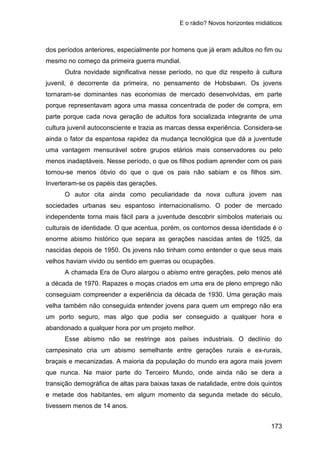 E o rádio? Novos horizontes midiáticos
173
dos períodos anteriores, especialmente por homens que já eram adultos no fim ou
mesmo no começo da primeira guerra mundial.
Outra novidade significativa nesse período, no que diz respeito à cultura
juvenil, é decorrente da primeira, no pensamento de Hobsbawn. Os jovens
tornaram-se dominantes nas economias de mercado desenvolvidas, em parte
porque representavam agora uma massa concentrada de poder de compra, em
parte porque cada nova geração de adultos fora socializada integrante de uma
cultura juvenil autoconsciente e trazia as marcas dessa experiência. Considera-se
ainda o fator da espantosa rapidez da mudança tecnológica que dá a juventude
uma vantagem mensurável sobre grupos etários mais conservadores ou pelo
menos inadaptáveis. Nesse período, o que os filhos podiam aprender com os pais
tornou-se menos óbvio do que o que os pais não sabiam e os filhos sim.
Inverteram-se os papéis das gerações.
O autor cita ainda como peculiaridade da nova cultura jovem nas
sociedades urbanas seu espantoso internacionalismo. O poder de mercado
independente torna mais fácil para a juventude descobrir símbolos materiais ou
culturais de identidade. O que acentua, porém, os contornos dessa identidade é o
enorme abismo histórico que separa as gerações nascidas antes de 1925, da
nascidas depois de 1950. Os jovens não tinham como entender o que seus mais
velhos haviam vivido ou sentido em guerras ou ocupações.
A chamada Era de Ouro alargou o abismo entre gerações, pelo menos até
a década de 1970. Rapazes e moças criados em uma era de pleno emprego não
conseguiam compreender a experiência da década de 1930. Uma geração mais
velha também não conseguida entender jovens para quem um emprego não era
um porto seguro, mas algo que podia ser conseguido a qualquer hora e
abandonado a qualquer hora por um projeto melhor.
Esse abismo não se restringe aos países industriais. O declínio do
campesinato cria um abismo semelhante entre gerações rurais e ex-rurais,
braçais e mecanizadas. A maioria da população do mundo era agora mais jovem
que nunca. Na maior parte do Terceiro Mundo, onde ainda não se dera a
transição demográfica de altas para baixas taxas de natalidade, entre dois quintos
e metade dos habitantes, em algum momento da segunda metade do século,
tivessem menos de 14 anos.
 