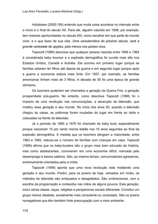 Luiz Artur Ferraretto, Luciano Klöckner (Orgs.)
174
Hobsbawn (2000:195) entende que muita coisa acontece no intervalo entre
o início e o final do século XX. Para ele, alguém nascido em 1998, por exemplo,
tem maiores oportunidades no século XXI, como escolher em que parte do mundo
viver, e o que fazer de sua vida. Uma característica do próximo século, será a
grande variedade de opções, pelo menos nos países ricos.
Tapscott (1999) descreve que qualquer pessoa nascida entre 1946 e 1964
é considerada baby boomer e a explosão demográfica foi ouvida mais alto nos
Estados Unidos, Canadá e Autrália. Ela ocorreu em primeiro lugar porque as
famílias adiaram ter filhos até depois da guerra e em segundo lugar porque após
a guerra a economia estava mais forte. Em 1957, por exemplo, as famílias
americanas tinham mais de 3 filhos. A década de 50 foi uma época de grande
otimismo.
Os boomers poderiam ser chamados a geração da Guerra Fria, a geração
prosperidade pós-guerra. No entanto, como descreve Tapscott (1999) foi o
impacto de uma revolução nas comunicações, a ascenção da televisão, que
moldou essa geração e seu mundo. No início dos anos 50, quando a televisão
chegou às casas, as poltronas foram mudadas do lugar em frente ao rádio e
colocadas na frente da televisão.
Já o período de 1965 a 1976 foi chamado de baby bust, especialmente
porque nasceram 15 por cento menos bebês nos 10 anos seguintes ao final da
explosão demográfica. À medida que os boomers atingiam a maioridade, entre
1963 e 1982, reduziu-se o número de famílias com crianças em casa. Tapscott
(1999) afirma que os baby-busters são o grupo mais bem educado da história,
mas como adolescentes, conviveram em uma economia difícil, marcada pelo
desemprego e baixos salários. São, ao mesmo tempo, comunicadores agressivos,
extremamente orientados para a mídia.
Tapscott (1999) aponta que uma nova revolução está moldando uma
geração e seu mundo. Porém, para os jovens de hoje, versados em mídia, os
métodos da televisão são antiquados e desajeitados. São unidirecionais, com a
escolha da programação e conteúdos nas mãos de alguns poucos. Esta geração,
inclui várias classe, raças, religiões e perspectivas sociais diferentes. Constitui um
grupo menos idealista, socialmente mais consciente ou conectado. São os jovens
navegadores que têm também forte preocupação com o meio ambiente.
 