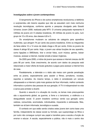 E o rádio? Novos horizontes midiáticos
175
Investigações sobre o jovem contemporâneo
O lançamento do iPhone e de outros smartphones revolucionou a telefonia
e surpreendeu até mesmo aqueles que não se assustam com mais nenhuma
revolução tecnológicas, conforme aponta a pesquisa divulgada pelo Dossiê
Universo Jovem 2008, realizada pela MTV. O universo pesquisado representa 8
milhões de jovens em 9 cidades brasileiras, 49 milhões de jovens no país, num
grupo de 12 a 30 anos, das classes A,B e C.
Os smartphones mudaram os celulares de categoria para aparelhos
multimídia, que atingem 74 por cento dos jovens brasileiros. Entre os integrantes
da faixa etária 12 a 14 anos de idade chega a 56 por cento. Entre os jovens da
classe A atinge 92 por cento. Hoje, o jovem usa várias funções de seu aparelho,
como ligações e SMS/texto, tirar e enviar fotos, ouvir música, games, baixar
músicas, acessar a internet, mandar emails e baixar ringtones.
De 2005 para 2008, o índice de jovens que acessa a internet cresceu de 66
para 86 por cento. Este crescimento, de acordo com dados da pesquisa está
relacionado a maior oferta de locais gratuitos e pagos para acessar a internet fora
de casa.
Paralelamente, a televisão e o rádio são meios com grande penetração
entre os jovens, especialmente para assistir a filmes, jornalismo, novelas,
esportes e seriados. Ao mesmo tempo, o rádio é considerado um veículo
ultrapassado e a internet o jeito mais gostoso de ficar informado, melhor conteúdo
informativo e próximo das pessoas de sua geração. A TV é indispensável na vida
e serve para entreter e divertir.
Quando o assunto é a situação do mundo, os temas mais preocupantes
são o aquecimento global, as guerras, a fome e o terrorismo, a violência e a
desigualdade social. O jovem brasileiro continua vendo sua geração como
vaidosa, consumista, acomodada, individualista, impaciente e estressada. Mas,
também se vê bem informada, tecnológica e ousada.
O contexto em que estão sendo criados estes jovens tem como base uma
família, independente da classe social ou formato, que superprotege os filhos e
por outro não consegue cumprir seu papel e transfere para a escola a função de
ensinar e educar. A escola, especialmente a pública, não é mais o centro dos
 