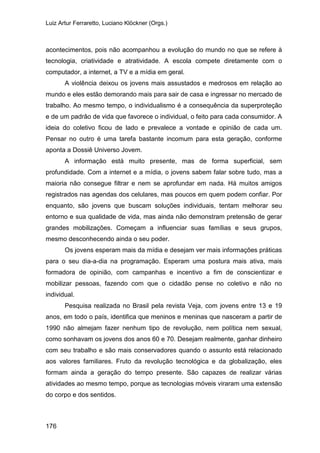 Luiz Artur Ferraretto, Luciano Klöckner (Orgs.)
176
acontecimentos, pois não acompanhou a evolução do mundo no que se refere à
tecnologia, criatividade e atratividade. A escola compete diretamente com o
computador, a internet, a TV e a mídia em geral.
A violência deixou os jovens mais assustados e medrosos em relação ao
mundo e eles estão demorando mais para sair de casa e ingressar no mercado de
trabalho. Ao mesmo tempo, o individualismo é a consequência da superproteção
e de um padrão de vida que favorece o individual, o feito para cada consumidor. A
ideia do coletivo ficou de lado e prevalece a vontade e opinião de cada um.
Pensar no outro é uma tarefa bastante incomum para esta geração, conforme
aponta a Dossiê Universo Jovem.
A informação está muito presente, mas de forma superficial, sem
profundidade. Com a internet e a mídia, o jovens sabem falar sobre tudo, mas a
maioria não consegue filtrar e nem se aprofundar em nada. Há muitos amigos
registrados nas agendas dos celulares, mas poucos em quem podem confiar. Por
enquanto, são jovens que buscam soluções individuais, tentam melhorar seu
entorno e sua qualidade de vida, mas ainda não demonstram pretensão de gerar
grandes mobilizações. Começam a influenciar suas famílias e seus grupos,
mesmo desconhecendo ainda o seu poder.
Os jovens esperam mais da mídia e desejam ver mais informações práticas
para o seu dia-a-dia na programação. Esperam uma postura mais ativa, mais
formadora de opinião, com campanhas e incentivo a fim de conscientizar e
mobilizar pessoas, fazendo com que o cidadão pense no coletivo e não no
individual.
Pesquisa realizada no Brasil pela revista Veja, com jovens entre 13 e 19
anos, em todo o país, identifica que meninos e meninas que nasceram a partir de
1990 não almejam fazer nenhum tipo de revolução, nem política nem sexual,
como sonhavam os jovens dos anos 60 e 70. Desejam realmente, ganhar dinheiro
com seu trabalho e são mais conservadores quando o assunto está relacionado
aos valores familiares. Fruto da revolução tecnológica e da globalização, eles
formam ainda a geração do tempo presente. São capazes de realizar várias
atividades ao mesmo tempo, porque as tecnologias móveis viraram uma extensão
do corpo e dos sentidos.
 