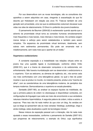 E o rádio? Novos horizontes midiáticos
177
Por sua desenvoltura com as novas tecnologias, são os consultores dos
aparelhos a serem adquiridos em casa, chegando à exacerbação do que foi
descrito por Hobsbawm em relação aos anos 70. Trata-se também de uma
geração sem privacidade, uma vez que os adolescentes costumam devassar suas
vidas nos sites de relacionamento. O Orkut é o preferido dos jovens brasileiros.
O pensamento de Bauman (2004:82) é esclarecedor quando aponta que o
advento da proximidade virtual torna as conexões humanas simultaneamente
mais frequentes e mais banais, mais intensas e mais breves. Os contatos exigem
menos tempo e esforço para serem estabelecidos e também para serem
rompidos. “Os espasmos da proximidade virtual terminam, idealmente, sem
sobras nem sedimentos permanentes. Ela pode ser encerrada real e
metaforicamente, sem nada mais que o apertar de um botão.”
Voyerismo e exibicionismo
A constante exposição e a instabilidade nas relações virtuais entre os
jovens traz uma questão ligada à mundialização, conforme refere Virilio
(2006:101), que é a tirania do observador compulsivo e do exibicionista, em
enfrentamento. Não haveria mundialização sem se desenvolver o exibicionismo e
o voyerismo. “Com as webcams, as câmeras de vigilância, etc., nós somos cada
vez mais confrontados com uma televigilância global, na qual o fato de poder
mostrar o que se produz no mundo, no instante presente, produz uma “marcha do
olhar”, com as características de uma televigilância moderna, de panóptico dos
tempos modernos. Democratizamos o voyerismo en escala planetária.
Santaella (2007:180), ao analisar os espaços líquidos da mobilidade, diz
que a primeira palavra de ordem no ciberespaço é disponibilizar conteúdos, em
configurações de linguagem que cada vez mais vão encontrando a sua verdadeira
natureza interativa hipermidiática. A segunda palavra de ordem, indica a autora, é
expor-se. “Para isso não há nada melhor do que criar um blog. As versões em
que os blogs se apresentam são as mais variadas: fotoblogs, audioblogs, vlogs e
ainda moblogs, estes atualizados a partir de tecnologias móveis.”
Nessa mistura da exposição pessoal com a interação, não há nada mais
ajustado a essas necessidades, conforme o pensamento de Santella (2007:181)
que programas de relacionamento, a exemplo do Orkut, cuja significativa
 