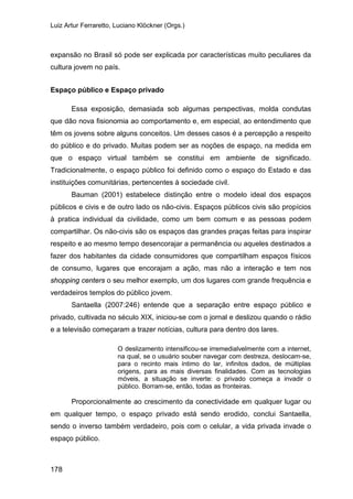 Luiz Artur Ferraretto, Luciano Klöckner (Orgs.)
178
expansão no Brasil só pode ser explicada por características muito peculiares da
cultura jovem no país.
Espaço público e Espaço privado
Essa exposição, demasiada sob algumas perspectivas, molda condutas
que dão nova fisionomia ao comportamento e, em especial, ao entendimento que
têm os jovens sobre alguns conceitos. Um desses casos é a percepção a respeito
do público e do privado. Muitas podem ser as noções de espaço, na medida em
que o espaço virtual também se constitui em ambiente de significado.
Tradicionalmente, o espaço público foi definido como o espaço do Estado e das
instituições comunitárias, pertencentes à sociedade civil.
Bauman (2001) estabelece distinção entre o modelo ideal dos espaços
públicos e civis e de outro lado os não-civis. Espaços públicos civis são propícios
à pratica individual da civilidade, como um bem comum e as pessoas podem
compartilhar. Os não-civis são os espaços das grandes praças feitas para inspirar
respeito e ao mesmo tempo desencorajar a permanência ou aqueles destinados a
fazer dos habitantes da cidade consumidores que compartilham espaços físicos
de consumo, lugares que encorajam a ação, mas não a interação e tem nos
shopping centers o seu melhor exemplo, um dos lugares com grande frequência e
verdadeiros templos do público jovem.
Santaella (2007:246) entende que a separação entre espaço público e
privado, cultivada no século XIX, iniciou-se com o jornal e deslizou quando o rádio
e a televisão começaram a trazer notícias, cultura para dentro dos lares.
O deslizamento intensificou-se irremedialvelmente com a internet,
na qual, se o usuário souber navegar com destreza, deslocam-se,
para o recinto mais íntimo do lar, infinitos dados, de múltiplas
origens, para as mais diversas finalidades. Com as tecnologias
móveis, a situação se inverte: o privado começa a invadir o
público. Borram-se, então, todas as fronteiras.
Proporcionalmente ao crescimento da conectividade em qualquer lugar ou
em qualquer tempo, o espaço privado está sendo erodido, conclui Santaella,
sendo o inverso também verdadeiro, pois com o celular, a vida privada invade o
espaço público.
 