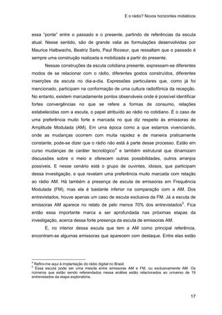 E o rádio? Novos horizontes midiáticos
17
essa “ponte” entre o passado e o presente, partindo de referências da escuta
atual. Nesse sentido, são de grande valia as formulações desenvolvidas por
Maurice Halbwachs, Beatriz Sarlo, Paul Ricoeur, que ressaltam que o passado é
sempre uma construção realizada e mobilizada a partir do presente.
Nessas construções da escuta cotidiana presente, expressam-se diferentes
modos de se relacionar com o rádio, diferentes gostos construídos, diferentes
inserções da escuta no dia-a-dia. Expressões particulares que, como já foi
mencionado, participam na conformação de uma cultura radiofônica da recepção.
No entanto, existem marcadamente pontos observáveis onde é possível identificar
fortes convergências no que se refere a formas de consumo, relações
estabelecidas com a escuta, o papel atribuído ao rádio no cotidiano. É o caso de
uma preferência muito forte e marcada no que diz respeito às emissoras de
Amplitude Modulada (AM). Em uma época como a que estamos vivenciando,
onde as mudanças ocorrem com muita rapidez e de maneira praticamente
constante, pode-se dizer que o rádio não está à parte desse processo. Estão em
curso mudanças de caráter tecnológico4
e também estrutural que dinamizam
discussões sobre o meio e oferecem outras possibilidades, outros arranjos
possíveis. E nesse cenário está o grupo de ouvintes, idosos, que participam
dessa investigação, e que revelam uma preferência muito marcada com relação
ao rádio AM. Há também a presença de escuta de emissoras em Frequência
Modulada (FM), mas ela é bastante inferior na comparação com a AM. Dos
entrevistados, houve apenas um caso de escuta exclusiva da FM. Já a escuta de
emissoras AM aparece no relato de pelo menos 70% dos entrevistados5
E, no interior dessa escuta que tem a AM como principal referência,
encontram-se algumas emissoras que aparecem com destaque. Entre elas estão
. Fica
então essa importante marca a ser aprofundada nas próximas etapas da
investigação, acerca dessa forte presença da escuta de emissoras AM.
4
Refiro-me aqui à implantação do rádio digital no Brasil.
5
Essa escuta pode ser uma mescla entre emissoras AM e FM, ou exclusivamente AM. Os
números que estão sendo referendados nessa análise estão relacionados ao universo de 19
entrevistados da etapa exploratória.
 