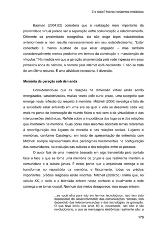 E o rádio? Novos horizontes midiáticos
179
Bauman (2004:82) considera que a realização mais importante da
proximidade virtual parece ser a separação entre comunicação e relacionamento.
Diferente da proximidade topográfica, ela não exige laços estabelecidos
anteriormente e nem resulta necessariamente em seu estabelecimento. “Estar
conectado é menos custoso do que estar engajado – mas também
consideravelmente menos produtivo em termos da construção e manutenção de
vínculos.” Na medida em que a geração amamentada pela rede ingressa em seus
primeiros anos de namoro, o namoro pela internet está decolando. E não se trata
de um último recurso. É uma atividade recreativa, é diversão.
Memória da geração sob demanda
Considerando-se que as relações na dimensão virtual estão sendo
energizadas, caracterizadas, muitas vezes pelo curto prazo, uma categoria que
emerge nesta reflexão diz respeito à memória. Mitchell (2006) investiga o fato de
a sociedade estar entrando em uma era na qual a vida se desenrola cada vez
mais no ponto de intersecção do mundo físico e real com o da virtualidade e das
interconexões eletrônicas. Reflete sobre a importância dos lugares e das relações
que interferem na memória. Suas obras mais recentes abordam temas referentes
à reconfiguração dos lugares de moradia e das relações sociais. Lugares e
memórias, conforme Casalegno, em texto de apresentação de entrevista com
Mitchell, sempre representaram dois paradigmas fundamentais na configuração
das comunidades, na evolução das culturas e das relações entre as pessoas.
O autor fala de uma memória baseada em algo transmitido pelo contato
face a face e que se torna uma memória de grupo e que realmente mantém a
comunidade e a cultura juntas. É neste ponto que a arquitetura começa a se
transformar no repositório da memória, e fisicamente, todos os prédios
importantes, prédios religiosos estão inscritos. Mitchell (2006:58) afirma que, no
século XX, o rádio e a televisão entram nesse contexto e atualmente a rede
começa a se tornar crucial. Nenhum dos meios desaparece, mas novos entram.
...se você olha para isto em termos tecnológicos, isso tem sido
dependente do desenvolvimento das comunicações remotas, tem
dependido das telecomunicações e das tecnologias de gravação.
O que teve início nos anos 60 e, novamente, isto não é tão
revolucionário, o que as mensagens eletrônicas realmente são: a
 