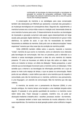 Luiz Artur Ferraretto, Luciano Klöckner (Orgs.)
180
combinação de tecnologias de telecomunicação e tecnologias de
gravação do controle de computador sofisticado. Então essas
tecnologias não estavam realmente juntas até os anos 60 quando
houve uma mudança explosiva.
A preservação da memória e as estratégias para essa conservação
também são destacadas por Mitchell que apresenta o exemplo das gravações e
as mudanças tecnológicas em consequência disso. Segundo ele, originalmente, a
memória humana era a única mídia e essa é a tradição oral, transmissão direta de
uma memória humana para outra. O desenvolvimento da escrita e as tecnologias
de impressão e gravação cumpriram este papel, agora desempenhado em larga
escala pela gravação digital eletrônica. A diferença fundamental em gravar mídia
eletrônica, na opinião do autor, é que não há necessidade de transferir
fisicamente os artefatos da memória. Está junto com as telecomunicações “nessa
espantosa” maneira que induz esse tipo de condição de memória portátil.
Virilio (2006:93) também reflete sobre o assunto, trazendo a memória
“vivida”, memória do que ocorre no momento, como um elemento novo oferecido
pela tecnologias de comunicação. Isto traz um paradoxo, pois a televisão ou a
internet e outras tecnologias promovem a ideia de uma memória do instante
presente. “É como se houvesse um efeito de lupa não sobre um objeto, mas
sobre um instante no tempo: um efeito de dilatação.” Nesta perspectiva, o autor
entende que as tecnologias funcionam para a memória como um telescópio. Virilio
acredita que a internet e as tecnologias de informação permitirão ver o que se
passa no mais curto espaço de tempo, o que se passa na comunicação. Neste
ponto de sua reflexão, o autor define que esta é uma memória que diz respeito à
comunidade, pois não há memória por si, memória, conforme o seu pensamento,
é uma linguagem, um utensílio de comunicação. Não há memória que não seja
coletiva.
A memória, de acordo com o pensamento de Bauman (2004), é uma
benção ambígua. Ao mesmo tempo uma benção e uma maldição lançada sobre
alguém. O passado é uma grande quantidade de eventos e a memória nunca
retém todos eles. Fazer ressurgir o passado, mantê-lo vivo, só pode ser
alcançado mediante o trabalho ativo – escolher, processar, reciclar – da memória.
As pessoas tendem a tecer suas memórias do mundo utilizando o fio de
suas experiências. Os membros da atual geração podem achar artificial a imagem
 