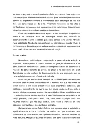 E o rádio? Novos horizontes midiáticos
181
luminosa e alegre de um mundo confiante e fiel – em profundo desacordo com o
que eles próprios aprendem diariamente e com o que é insinuado pelas narrativas
comuns da experiência humana e recomendado pelas estratégias de vida que
lhes são apresentadas no dia-a-dia. Prefeririam reconhecer-se nos atos e
confissões dos personagens que aparecem na onda mais recente dos programas
televisivos, altamente populares e avidamente assistidos.
Estas são categorias localizadas a partir de uma observação dos jovens no
Brasil e na sociedade atual. As tecnologias móveis são resultado do
desenvolvimento de uma sociedade que a cada período torna-se mais nômade,
mais globalizada. Não basta mais conhecer por intermédio do mundo virtual. O
conhecimento a distância provoca a etapa seguinte: o desejo de estar presente e
em conexão direta com uma outra realidade ou informação.
O novo ouvinte
Nomadismo, individualismo, customização e personalização, exibição e
voyerismo, espaço público e privado, memória da geração sob demanda e um
perfil jovem em transformação. Essas são categorias na base da observação a
respeito do comportamento de jovens no Brasil e na sociedade em geral.
Tecnologias móveis resultam do desenvolvimento de uma sociedade que em
cada período torna-se mais nômade e globalizada.
As mudanças levam a uma produção de conteúdos personalizados para
indivíduos cada vez mais concentrados em si mesmos, mas que não deixam de
tornar públicas e em escala exacerbada as suas experiências cotidianas. São
públicos e, especialmente, os jovens, que tem pouca noção dos limites entre o
espaço público e o espaço privado. As comunidades virtuais possibilitam uma
convivência próxima, distante e pública. A memória disso tudo é a memória de um
tempo presente, como pensa Virilio. Mas, como afirma o próprio autor, não
havendo memória que não seja coletiva, como ficará a memória em uma
sociedade individualista, é a pergunta que se impõe.
Os jovens hoje, com a forte influência que exercem sobre a sociedade e,
significativamente sobre a indústria, na medida em que constituem uma
comunidade de consumidores que apontam tendências, serão os ouvintes do
rádio do futuro. Mas já são ouvintes diferentes, com perfil cognitivo diferente dos
 