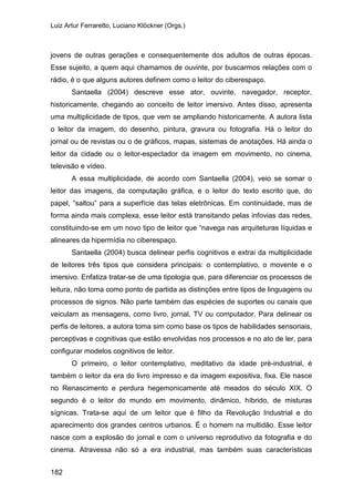 Luiz Artur Ferraretto, Luciano Klöckner (Orgs.)
182
jovens de outras gerações e consequentemente dos adultos de outras épocas.
Esse sujeito, a quem aqui chamamos de ouvinte, por buscarmos relações com o
rádio, é o que alguns autores definem como o leitor do ciberespaço.
Santaella (2004) descreve esse ator, ouvinte, navegador, receptor,
historicamente, chegando ao conceito de leitor imersivo. Antes disso, apresenta
uma multiplicidade de tipos, que vem se ampliando historicamente. A autora lista
o leitor da imagem, do desenho, pintura, gravura ou fotografia. Há o leitor do
jornal ou de revistas ou o de gráficos, mapas, sistemas de anotações. Há ainda o
leitor da cidade ou o leitor-espectador da imagem em movimento, no cinema,
televisão e vídeo.
A essa multiplicidade, de acordo com Santaella (2004), veio se somar o
leitor das imagens, da computação gráfica, e o leitor do texto escrito que, do
papel, “saltou” para a superfície das telas eletrônicas. Em continuidade, mas de
forma ainda mais complexa, esse leitor está transitando pelas infovias das redes,
constituindo-se em um novo tipo de leitor que “navega nas arquiteturas líquidas e
alineares da hipermídia no ciberespaço.
Santaella (2004) busca delinear perfis cognitivos e extrai da multiplicidade
de leitores três tipos que considera principais: o contemplativo, o movente e o
imersivo. Enfatiza tratar-se de uma tipologia que, para diferenciar os processos de
leitura, não toma como ponto de partida as distinções entre tipos de linguagens ou
processos de signos. Não parte também das espécies de suportes ou canais que
veiculam as mensagens, como livro, jornal, TV ou computador. Para delinear os
perfis de leitores, a autora toma sim como base os tipos de habilidades sensoriais,
perceptivas e cognitivas que estão envolvidas nos processos e no ato de ler, para
configurar modelos cognitivos de leitor.
O primeiro, o leitor contemplativo, meditativo da idade pré-industrial, é
também o leitor da era do livro impresso e da imagem expositiva, fixa. Ele nasce
no Renascimento e perdura hegemonicamente até meados do século XIX. O
segundo é o leitor do mundo em movimento, dinâmico, híbrido, de misturas
sígnicas. Trata-se aqui de um leitor que é filho da Revolução Industrial e do
aparecimento dos grandes centros urbanos. É o homem na multidão. Esse leitor
nasce com a explosão do jornal e com o universo reprodutivo da fotografia e do
cinema. Atravessa não só a era industrial, mas também suas características
 
