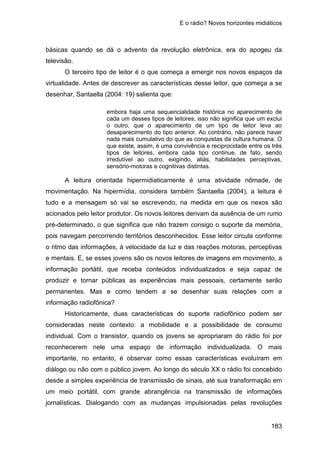 E o rádio? Novos horizontes midiáticos
183
básicas quando se dá o advento da revolução eletrônica, era do apogeu da
televisão.
O terceiro tipo de leitor é o que começa a emergir nos novos espaços da
virtualidade. Antes de descrever as características desse leitor, que começa a se
desenhar, Santaella (2004: 19) salienta que:
embora haja uma sequencialidade histórica no aparecimento de
cada um desses tipos de leitores, isso não significa que um exclui
o outro, que o aparecimento de um tipo de leitor leva ao
desaparecimento do tipo anterior. Ao contrário, não parece haver
nada mais cumulativo do que as conquistas da cultura humana. O
que existe, assim, é uma convivência e reciprocidade entre os três
tipos de leitores, embora cada tipo continue, de fato, sendo
irredutível ao outro, exigindo, aliás, habilidades perceptivas,
sensório-motoras e cognitivas distintas.
A leitura orientada hipermidiaticamente é uma atividade nômade, de
movimentação. Na hipermídia, considera também Santaella (2004), a leitura é
tudo e a mensagem só vai se escrevendo, na medida em que os nexos são
acionados pelo leitor produtor. Os novos leitores derivam da ausência de um rumo
pré-determinado, o que significa que não trazem consigo o suporte da memória,
pois navegam percorrendo territórios desconhecidos. Esse leitor circula conforme
o ritmo das informações, à velocidade da luz e das reações motoras, perceptivas
e mentais. E, se esses jovens são os novos leitores de imagens em movimento, a
informação portátil, que receba conteúdos individualizados e seja capaz de
produzir e tornar públicas as experiências mais pessoais, certamente serão
permanentes. Mas e como tendem a se desenhar suas relações com a
informação radiofônica?
Historicamente, duas características do suporte radiofônico podem ser
consideradas neste contexto: a mobilidade e a possibilidade de consumo
individual. Com o transistor, quando os jovens se apropriaram do rádio foi por
reconhecerem nele uma espaço de informação individualizada. O mais
importante, no entanto, é observar como essas características evoluíram em
diálogo ou não com o público jovem. Ao longo do século XX o rádio foi concebido
desde a simples experiência de transmissão de sinais, até sua transformação em
um meio portátil, com grande abrangência na transmissão de informações
jornalísticas. Dialogando com as mudanças impulsionadas pelas revoluções
 
