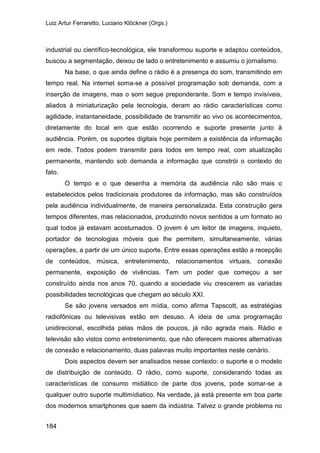 Luiz Artur Ferraretto, Luciano Klöckner (Orgs.)
184
industrial ou científico-tecnológica, ele transformou suporte e adaptou conteúdos,
buscou a segmentação, deixou de lado o entretenimento e assumiu o jornalismo.
Na base, o que ainda define o rádio é a presença do som, transmitindo em
tempo real. Na internet soma-se a possível programação sob demanda, com a
inserção de imagens, mas o som segue preponderante. Som e tempo invisíveis,
aliados à miniaturização pela tecnologia, deram ao rádio características como
agilidade, instantaneidade, possibilidade de transmitir ao vivo os acontecimentos,
diretamente do local em que estão ocorrendo e suporte presente junto à
audiência. Porém, os suportes digitais hoje permitem a existência da informação
em rede. Todos podem transmitir para todos em tempo real, com atualização
permanente, mantendo sob demanda a informação que constrói o contexto do
fato.
O tempo e o que desenha a memória da audiência não são mais o
estabelecidos pelos tradicionais produtores da informação, mas são construídos
pela audiência individualmente, de maneira personalizada. Esta construção gera
tempos diferentes, mas relacionados, produzindo novos sentidos a um formato ao
qual todos já estavam acostumados. O jovem é um leitor de imagens, inquieto,
portador de tecnologias móveis que lhe permitem, simultaneamente, várias
operações, a partir de um único suporte. Entre essas operações estão a recepção
de conteúdos, música, entretenimento, relacionamentos virtuais, conexão
permanente, exposição de vivências. Tem um poder que começou a ser
construído ainda nos anos 70, quando a sociedade viu crescerem as variadas
possibilidades tecnológicas que chegam ao século XXI.
Se são jovens versados em mídia, como afirma Tapscott, as estratégias
radiofônicas ou televisivas estão em desuso. A ideia de uma programação
unidirecional, escolhida pelas mãos de poucos, já não agrada mais. Rádio e
televisão são vistos como entretenimento, que não oferecem maiores alternativas
de conexão e relacionamento, duas palavras muito importantes neste cenário.
Dois aspectos devem ser analisados nesse contexto: o suporte e o modelo
de distribuição de conteúdo. O rádio, como suporte, considerando todas as
características de consumo midiático de parte dos jovens, pode somar-se a
qualquer outro suporte multimídiatico. Na verdade, já está presente em boa parte
dos modernos smartphones que saem da indústria. Talvez o grande problema no
 