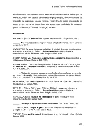 E o rádio? Novos horizontes midiáticos
185
relacionamento rádio e jovens venha a ser o tradicional modelo de distribuição de
conteúdo, linear, com decisão centralizada de programação, sem possibilidade de
interação ou exposição pessoal mínima. Possivelmente dessa provocação do
grupo jovem, que ainda desconhece seu poder nesta sociedade do consumo,
possa começar o processo de reinvenção do rádio.
Referências
BAUMAN, Zygmunt. Modernidade líquida. Rio de Janeiro: Jorge Zahar, 2001.
______. Amor líquido: sobre a fragilidade das relações humanas. Rio de Janeiro:
Jorge Zahar, 2004.
CASALEGNO, Federico. Diálogo com William J. Mitchell. Lugares, arquiteturas e
memórias. In: Casalegno Federico. Memória cotidiana: comunidades e
comunicação na era das redes. Porto Alegre: Sulina, 2006.
FLICHY, Patrice. Una historia de la comunicación moderna. Espacio público y
vida privada. México: Gustavo Gilli, 1993.
CUNHA, Mágda. O tempo do radiojornalismo. A reflexão em um contexto digital.
In: Estudos em Jornalismo e Mídia – Universidade Federal de Santa Catarina.
v.1, n. 1, abril/2004.
______. A leitura do tempo no espaço: uma reflexão sobre a cultura e a memória
na mídia. In: Conexão – Comunicação e cultura. Universidade de Caxias do Sul.
Vol.6, n.11,jan-jun/2007, Caxias do Sul: Educs, 2007.
HOBSBAWM, Eric. Era dos extremos. O breve século XX 1914-1991. São Paulo:
Companhia das Letras, 1995.
MITCHELL, William. Diálogo com William J. Mitchell. Lugares, arquiteturas e
memórias. In: Casalegno Federico. Memória cotidiana: comunidades e
comunicação na era das redes. Porto Alegre: Sulina, 2006.
SANTAELLA, Lúcia. Navegar no ciberespaço: o perfil cognitivo do leitor
imersivo. São Paulo: Paulus, 2004.
______. Linguagens líquidas na era da mobilidade. São Paulo: Paulus, 2007.
TAPSCOTT, Don. Geração digital: a crescente e irreversível ascensão da
geração net. São Paulo: Makron Books, 1999.
TURKLE, Sherry. A vida no ecrã. A identidade na era da internet. Lisboa: Relógio
Dagua, 1997.
 