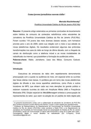 E o rádio? Novos horizontes midiáticos
187
Como jovens jornalistas ouvem rádio1
Marcelo Kischinhevsky2
Resumo: O presente artigo sistematiza as primeiras conclusões de levantamento
sobre hábitos de consumo de conteúdos radiofônicos entre estudantes de
Jornalismo da Pontifícia Universidade Católica do Rio de Janeiro (PUC-Rio).
Foram ouvidos 118 jovens das mais diversas classes sociais, com formatura
prevista para o ano de 2009, sobre sua relação com o meio e sua adesão às
novas plataformas digitais. Os resultados evidenciam algumas das profundas
transformações nos usos do rádio ao longo da última década, com a chegada de
canais de distribuição como a telefonia móvel e as novas modalidades de
radiodifusão via internet, que possibilitam a formação de audiências online.
Pontifícia Universidade Católica do Rio de Janeiro (PUC-Rio)
Palavras-chave: Rádio. Jornalismo. Usos dos Meios. Consumo Cultural.
Recepção.
Introdução
Executivos de emissoras de rádio vêm repetidamente demonstrando
preocupação com a queda na audiência do meio, em especial entre os ouvintes
das faixas etárias mais baixas. A cantilena gira em torno das novas plataformas
digitais de difusão e dos novos aparelhos eletrônicos, como iPods e outros
tocadores de MP3, que atraem cada vez mais atenções do grande público e
estariam roubando ouvintes do rádio em Amplitude Média (AM) e Frequência
Modulada (FM). Edição especial do Meio&Mensagem sintetiza a preocupação de
representantes do setor, que veem na adoção de um padrão de rádio digital pelo
1
O presente levantamento contou com a colaboração da estudante de Jornalismo da PUC-Rio
Ana Carolina Guichard Loureiro Ramos dos Santos, a quem o autor registra seu agradecimento.
2
Professor de Radiojornalismo do Departamento de Comunicação da Pontifícia Universidade
Católica do Rio de Janeiro (PUC-Rio), onde coordena a Rádio PUC, e do Departamento de
Jornalismo da Faculdade de Comunicação Social da Universidade do Estado do Rio de Janeiro
(FCS/UERJ), doutor em Comunicação e Cultura pela ECO/UFRJ e autor de O rádio sem onda –
Convergência digital e novos desafios na radiodifusão (Ed. E-Papers). Email:
marcelokisch@gmail.com.
 