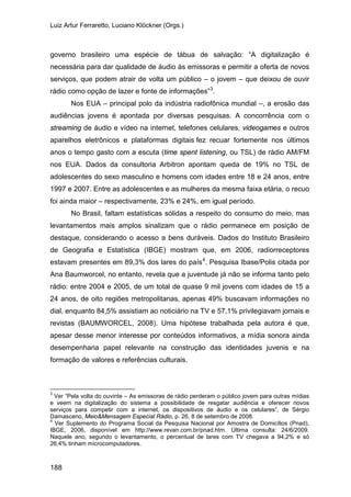 Luiz Artur Ferraretto, Luciano Klöckner (Orgs.)
188
governo brasileiro uma espécie de tábua de salvação: “A digitalização é
necessária para dar qualidade de áudio às emissoras e permitir a oferta de novos
serviços, que podem atrair de volta um público – o jovem – que deixou de ouvir
rádio como opção de lazer e fonte de informações”3
Nos EUA – principal polo da indústria radiofônica mundial –, a erosão das
audiências jovens é apontada por diversas pesquisas. A concorrência com o
streaming de áudio e vídeo na internet, telefones celulares, videogames e outros
aparelhos eletrônicos e plataformas digitais fez recuar fortemente nos últimos
anos o tempo gasto com a escuta (time spent listening, ou TSL) de rádio AM/FM
nos EUA. Dados da consultoria Arbitron apontam queda de 19% no TSL de
adolescentes do sexo masculino e homens com idades entre 18 e 24 anos, entre
1997 e 2007. Entre as adolescentes e as mulheres da mesma faixa etária, o recuo
foi ainda maior – respectivamente, 23% e 24%, em igual período.
.
No Brasil, faltam estatísticas sólidas a respeito do consumo do meio, mas
levantamentos mais amplos sinalizam que o rádio permanece em posição de
destaque, considerando o acesso a bens duráveis. Dados do Instituto Brasileiro
de Geografia e Estatística (IBGE) mostram que, em 2006, radiorreceptores
estavam presentes em 89,3% dos lares do país4
3
Ver “Pela volta do ouvinte – As emissoras de rádio perderam o público jovem para outras mídias
e veem na digitalização do sistema a possibilidade de resgatar audiência e oferecer novos
serviços para competir com a internet, os dispositivos de áudio e os celulares”, de Sérgio
Damasceno, Meio&Mensagem Especial Rádio, p. 26, 8 de setembro de 2008.
. Pesquisa Ibase/Polis citada por
Ana Baumworcel, no entanto, revela que a juventude já não se informa tanto pelo
rádio: entre 2004 e 2005, de um total de quase 9 mil jovens com idades de 15 a
24 anos, de oito regiões metropolitanas, apenas 49% buscavam informações no
dial, enquanto 84,5% assistiam ao noticiário na TV e 57,1% privilegiavam jornais e
revistas (BAUMWORCEL, 2008). Uma hipótese trabalhada pela autora é que,
apesar desse menor interesse por conteúdos informativos, a mídia sonora ainda
desempenharia papel relevante na construção das identidades juvenis e na
formação de valores e referências culturais.
4
Ver Suplemento do Programa Social da Pesquisa Nacional por Amostra de Domicílios (Pnad),
IBGE, 2006, disponível em http://www.revan.com.br/pnad.htm. Última consulta: 24/6/2009.
Naquele ano, segundo o levantamento, o percentual de lares com TV chegava a 94,2% e só
26,4% tinham microcomputadores.
 