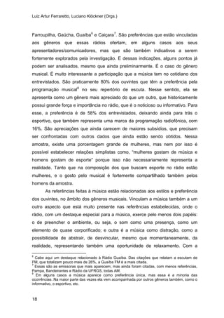 Luiz Artur Ferraretto, Luciano Klöckner (Orgs.)
18
Farroupilha, Gaúcha, Guaíba6
e Caiçara7
. São preferências que estão vinculadas
aos gêneros que essas rádios ofertam, em alguns casos aos seus
apresentadores/comunicadores, mas que são também indicativos a serem
fortemente explorados pela investigação. E dessas indicações, alguns pontos já
podem ser analisados, mesmo que ainda preliminarmente. É o caso do gênero
musical. É muito interessante a participação que a música tem no cotidiano dos
entrevistados. São praticamente 80% dos ouvintes que têm a preferência pela
programação musical8
As referências feitas à música estão relacionadas aos estilos e preferência
dos ouvintes, no âmbito dos gêneros musicais. Vinculam a música também a um
outro aspecto que está muito presente nas referências estabelecidas, onde o
rádio, com um destaque especial para a música, exerce pelo menos dois papéis:
o de preencher o ambiente, ou seja, o som como uma presença, como um
elemento de quase corporificado; e outra é a música como distração, como a
possibilidade de abstrair, de desvincular, mesmo que momentaneamente, da
realidade, representando também uma oportunidade de relaxamento. Com a
no seu repertório de escuta. Nesse sentido, ela se
apresenta como um gênero mais apreciado do que um outro, que historicamente
possui grande força e importância no rádio, que é o noticioso ou informativo. Para
esse, a preferência é de 58% dos entrevistados, deixando ainda para trás o
esportivo, que também representa uma marca da programação radiofônica, com
16%. São apreciações que ainda carecem de maiores subsídios, que precisam
ser confrontadas com outros dados que ainda estão sendo obtidos. Nessa
amostra, existe uma porcentagem grande de mulheres, mas nem por isso é
possível estabelecer relações simplistas como, “mulheres gostam de música e
homens gostam de esporte” porque isso não necessariamente representa a
realidade. Tanto que na composição dos que buscam esporte no rádio estão
mulheres, e o gosto pelo musical é fortemente compartilhado também pelos
homens da amostra.
6
Cabe aqui um destaque relacionado à Rádio Guaíba. Das citações que relatam a escutam de
FM, que totalizam pouco mais de 26%, a Guaíba FM é a mais citada.
7
Essas são as emissoras que mais aparecem, mas ainda foram citadas, com menos referências,
Pampa, Bandeirantes e Rádio da UFRGS, todas AM.
8
Em alguns casos a música aparece como preferência única, mas essa é a minoria das
ocorrências. Na maior parte das vezes ela vem acompanhada por outros gêneros também, como o
informativo, o esportivo, etc.
 