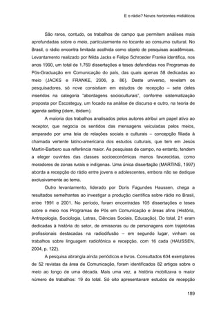 E o rádio? Novos horizontes midiáticos
189
São raros, contudo, os trabalhos de campo que permitem análises mais
aprofundadas sobre o meio, particularmente no tocante ao consumo cultural. No
Brasil, o rádio encontra limitada acolhida como objeto de pesquisas acadêmicas.
Levantamento realizado por Nilda Jacks e Felipe Schroeder Franke identifica, nos
anos 1990, um total de 1.769 dissertações e teses defendidas nos Programas de
Pós-Graduação em Comunicação do país, das quais apenas 58 dedicadas ao
meio (JACKS e FRANKE, 2006, p. 86). Deste universo, revelam os
pesquisadores, só nove consistiam em estudos de recepção – sete deles
inseridos na categoria “abordagens socioculturais”, conforme sistematização
proposta por Escosteguy, um focado na análise de discurso e outro, na teoria de
agenda setting (idem, ibidem).
A maioria dos trabalhos analisados pelos autores atribui um papel ativo ao
receptor, que negocia os sentidos das mensagens veiculadas pelos meios,
amparado por uma teia de relações sociais e culturais – concepção filiada à
chamada vertente latino-americana dos estudos culturais, que tem em Jesús
Martín-Barbero sua referência maior. As pesquisas de campo, no entanto, tendem
a eleger ouvintes das classes socioeconômicas menos favorecidas, como
moradores de zonas rurais e indígenas. Uma única dissertação (MARTINS, 1997)
aborda a recepção do rádio entre jovens e adolescentes, embora não se dedique
exclusivamente ao tema.
Outro levantamento, liderado por Doris Fagundes Haussen, chega a
resultados semelhantes ao investigar a produção científica sobre rádio no Brasil,
entre 1991 e 2001. No período, foram encontradas 105 dissertações e teses
sobre o meio nos Programas de Pós em Comunicação e áreas afins (História,
Antropologia, Sociologia, Letras, Ciências Sociais, Educação). Do total, 21 eram
dedicadas à história do setor, de emissoras ou de personagens com trajetórias
profissionais destacadas na radiodifusão – em segundo lugar, vinham os
trabalhos sobre linguagem radiofônica e recepção, com 16 cada (HAUSSEN,
2004, p. 122).
A pesquisa abrangia ainda periódicos e livros. Consultados 634 exemplares
de 52 revistas da área de Comunicação, foram identificados 82 artigos sobre o
meio ao longo de uma década. Mais uma vez, a história mobilizava o maior
número de trabalhos: 19 do total. Só oito apresentavam estudos de recepção
 