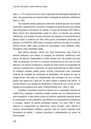 Luiz Artur Ferraretto, Luciano Klöckner (Orgs.)
190
(idem, p. 121). Quanto aos livros, foram registradas 63 publicações dedicadas ao
rádio, mas apenas duas com estudos sobre a recepção de conteúdos radiofônicos
(idem, p. 123).
Os resultados destas pesquisas evidenciam diversas lacunas nos estudos
sobre rádio, especialmente no tocante à recepção por parte de jovens das classes
mais favorecidas e formadores de opinião. O Grupo de Pesquisa (GP) Rádio e
Mídia Sonora tem desempenhado papel de relevo no estímulo aos estudos
radiofônicos, mas também em seus encontros são esparsos os levantamentos do
gênero (sobre a audiência de rádio entre jovens universitários cearenses, por
exemplo, ver FREITAS, 2008; sobre a recepção online de uma rádio comunitária,
COSTA FILHO, 2008; sobre ouvintes de comunidades rurais, BIANCHI, 2003,
FAVORITO, 2003, PINHEIRO, 2002).
Nas últimas décadas, mesmo em nível internacional, raros foram os
estudos realizados com ênfase na recepção de conteúdos radiofônicos entre
jovens. Christenson, DeBenedittis e Lindlof mostram que, até meados dos anos
1980, as pesquisas nos EUA e na Europa concentravam-se nos usos do meio
televisivo. Os autores investigaram o impacto da mídia sonora na socialização de
crianças e adolescentes e apontaram um papel preponderante do rádio musical
no ambiente simbólico destes jovens ouvintes, funcionando como importante
instância de mediação na construção de identidades. Um espaço em que os
amigos tinham mais peso na ressignificação das mensagens do que a própria
família. Isso apesar de o rádio ser, em geral, dirigido a públicos mais velhos. “O
ouvinte infantil é uma espécie de bisbilhoteiro, sintonizando num mundo de som
dirigido a uma audiência mais velha” (CHRISTENSON et al., 1985, p. 338).
Passado o entusiasmo inicial da indústria com a exploração comercial do
padrão FM e esgotada a simbiótica relação mantida com as multinacionais do
setor fonográfico, o rádio voltou a entrar em declínio, registrando seguidas perdas
de participação no bolo publicitário, que tolheram sua capacidade de investimento
e inovação. Apesar da grande penetração popular, nos anos 1990 o meio
patinava na incapacidade de desenvolver novos formatos, atrair talentos e
construir personalidades midiáticas, gerando cada vez menos interesse entre
formadores de opinião – inclusive, jornalistas e pesquisadores do campo da
Comunicação.
 
