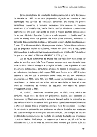 E o rádio? Novos horizontes midiáticos
191
Com a possibilidade de veiculação de rádio via internet, a partir de meados
da década de 1990, houve uma progressiva migração de ouvintes e uma
acentuação das apostas de emissoras comerciais em nichos de público
específicos, recorrendo a formatos explorados com sucesso no mercado
americano (KISCHINHEVSKY, 2007a, 2007b). As FMs afunilaram o processo de
segmentação, em geral segregando os jovens à música pautada pelas paradas
de sucesso. O rádio informativo (incluindo aquele segmento conhecido nos EUA
como All News) mirou nos públicos de maior poder aquisitivo, atendendo à
demanda dos anunciantes, ávidos por comunicar-se com adultos das classes A e
B, com 30 a 50 anos de idade. O pesquisador Mariano Cebrián Herreros lembra
que os programas infantis na Espanha, comuns nos anos 1970 e 1980, foram
abandonados e a audiência jovem acabou gradualmente encolhendo: “La radio se
ha quedado sin niños” (CEBRIÁN HERREROS, 2001, p. 210).
Mas as novas plataformas de difusão não são vistas com maus olhos por
todos. A também espanhola Rosa Franquet enxerga uma complementaridade
entre a mídia sonora analógica e a digital, usando como argumento o forte
crescimento detectado por consultorias privadas no acesso a emissoras de rádio
via rede de mundial de computadores nos EUA, já no fim dos anos 1990. A autora
destaca o fato de que a audiência online saltou de 6% dos internautas
americanos, em 1998, para 23%, em 2001, apesar da legislação que impôs o
recolhimento de direitos autorais sobre músicas executadas via internet, o que
levou ao fechamento de centenas de pequenas web radios no período
(FRANQUET, 2003, p. 150).
Há, contudo, dificuldades evidentes para se aferir novos hábitos de
consumo, novos usos do rádio em plataformas digitais. São escassas as
ferramentas confiáveis para atestar a audiência das web radios, de podcasts e até
das emissoras AM/FM via celular, visto que muitas operadoras de telefonia móvel
já oferecem acesso direto a emissoras online por meio de suas redes – esse tipo
de escuta ainda está restrito aos assinantes de planos ilimitados, em função do
alto custo do tráfego de dados para usuários comuns. Um exemplo da falta de
credibilidade dos instrumentos de medição foi o estudo divulgado pela prestigiada
consultoria Nielsen NetRatings que apontava o download de 9,2 milhões de
podcasts nos EUA só no mês de junho de 2006, número que cobriria 6,6% da
 