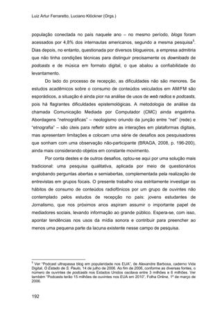 Luiz Artur Ferraretto, Luciano Klöckner (Orgs.)
192
população conectada no país naquele ano – no mesmo período, blogs foram
acessados por 4,8% dos internautas americanos, segundo a mesma pesquisa5
Do lado do processo de recepção, as dificuldades não são menores. Se
estudos acadêmicos sobre o consumo de conteúdos veiculados em AM/FM são
esporádicos, a situação é ainda pior na análise de usos de web radios e podcasts,
pois há flagrantes dificuldades epistemológicas. A metodologia de análise da
chamada Comunicação Mediada por Computador (CMC) ainda engatinha.
Abordagens “netnográficas” – neologismo oriundo da junção entre “net” (rede) e
“etnografia” – são úteis para refletir sobre as interações em plataformas digitais,
mas apresentam limitações e colocam uma série de desafios aos pesquisadores
que sonham com uma observação não-participante (BRAGA, 2008, p. 196-200),
ainda mais considerando objetos em constante movimento.
.
Dias depois, no entanto, questionada por diversos blogueiros, a empresa admitiria
que não tinha condições técnicas para distinguir precisamente os downloads de
podcasts e de música em formato digital, o que abalou a confiabilidade do
levantamento.
Por conta destes e de outros desafios, optou-se aqui por uma solução mais
tradicional: uma pesquisa qualitativa, aplicada por meio de questionários
englobando perguntas abertas e semiabertas, complementada pela realização de
entrevistas em grupos focais. O presente trabalho visa estritamente investigar os
hábitos de consumo de conteúdos radiofônicos por um grupo de ouvintes não
contemplado pelos estudos de recepção no país: jovens estudantes de
Jornalismo, que nos próximos anos aspiram assumir o importante papel de
mediadores sociais, levando informação ao grande público. Espera-se, com isso,
apontar tendências nos usos da mídia sonora e contribuir para preencher ao
menos uma pequena parte da lacuna existente nesse campo de pesquisa.
5
Ver “Podcast ultrapassa blog em popularidade nos EUA”, de Alexandre Barbosa, caderno Vida
Digital, O Estado de S. Paulo, 14 de julho de 2006. Ao fim de 2006, conforme as diversas fontes, o
número de ouvintes de podcasts nos Estados Unidos oscilava entre 3 milhões e 6 milhões. Ver
também “Podcasts terão 15 milhões de ouvintes nos EUA em 2010”, Folha Online, 1º de março de
2006.
 
