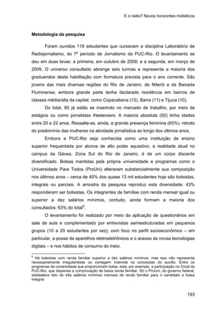 E o rádio? Novos horizontes midiáticos
193
Metodologia da pesquisa
Foram ouvidos 118 estudantes que cursavam a disciplina Laboratório de
Radiojornalismo, do 7º período de Jornalismo da PUC-Rio. O levantamento se
deu em duas levas: a primeira, em outubro de 2008; e a segunda, em março de
2009. O universo consultado abrange seis turmas e representa a maioria dos
graduandos desta habilitação com formatura prevista para o ano corrente. São
jovens das mais diversas regiões do Rio de Janeiro, de Niterói e da Baixada
Fluminense, embora grande parte tenha declarado residência em bairros de
classes média/alta da capital, como Copacabana (13), Barra (11) e Tijuca (10).
Do total, 85 já estão se inserindo no mercado de trabalho, por meio de
estágios ou como jornalistas freelancers. A maioria absoluta (92) tinha idades
entre 20 e 22 anos. Ressalte-se, ainda, a grande presença feminina (65%), retrato
do predomínio das mulheres na atividade jornalística ao longo dos últimos anos.
Embora a PUC-Rio seja conhecida como uma instituição de ensino
superior frequentada por alunos de alto poder aquisitivo, a realidade atual no
campus da Gávea, Zona Sul do Rio de Janeiro, é de um corpo discente
diversificado. Bolsas mantidas pela própria universidade e programas como o
Universidade Para Todos (ProUni) alteraram substancialmente sua composição
nos últimos anos – cerca de 40% dos quase 13 mil estudantes hoje são bolsistas,
integrais ou parciais. A amostra da pesquisa reproduz esta diversidade: 43%
responderam ser bolsistas. Os integrantes de famílias com renda mensal igual ou
superior a dez salários mínimos, contudo, ainda formam a maioria dos
consultados: 63% do total6
O levantamento foi realizado por meio da aplicação de questionários em
sala de aula e complementado por entrevistas semiestruturadas em pequenos
grupos (10 a 20 estudantes por vez), com foco no perfil socioeconômico – em
particular, a posse de aparelhos eletroeletrônicos e o acesso às novas tecnologias
digitais – e nos hábitos de consumo do meio.
.
6
Há bolsistas com renda familiar superior a dez salários mínimos, mas isso não representa
necessariamente irregularidade ou vantagem indevida na concessão do auxílio. Entre os
programas da universidade que proporcionam bolsa, está, por exemplo, a participação no Coral da
PUC-Rio, que dispensa a comprovação de baixa renda familiar. Só o ProUni, do governo federal,
estabelece teto de três salários mínimos mensais de renda familiar para o candidato a bolsa
integral.
 