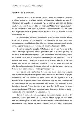 Luiz Artur Ferraretto, Luciano Klöckner (Orgs.)
194
Resultados do levantamento
Consultados sobre a modalidade de rádio que costumam ouvir, os jovens
jornalistas apontaram, em larga maioria, a Frequência Modulada: ao todo, 91
informaram ser ouvintes de emissoras FM. A surpresa veio com os demais
resultados. Apenas 28 ouvem rádio em Amplitude Média, número pouco superior
aos da audiência de web radios e podcasts – respectivamente, 20 e 14. Outro
dado surpreendente foi o grande número de alunos que não escutam rádio de
forma alguma: 22.
As diferenças no consumo de conteúdos radiofônicos parecem ter relação
direta com a inserção socioeconômica dos estudantes. Do total, 18,6% não
ouvem qualquer modalidade de rádio. Mas entre os que declararam renda familiar
mensal superior a dez salários mínimos este percentual sobe para 22,3%.
O desinteresse pelas estações AM atravessa as diversas faixas de renda.
Não há diferença significativa entre o percentual total de ouvintes (23,7%) e o
percentual entre os mais ricos (23,6%). Já a audiência de web radios é expressiva
em todas as faixas, mas a situação muda em relação aos podcasts: 11 dos 14
ouvintes que baixam conteúdos radiofônicos da internet são de renda mais
elevada e os demais têm rendimento familiar de cinco a dez salários mínimos por
mês. Conexões residenciais ilimitadas à internet, em banda larga, mostram-se
decisivas para o consumo do podcasting entre os jovens.
Entre os estudantes de famílias de renda mais baixa, é comum o acesso à
rede mundial de computadores apenas em lan houses, no trabalho ou na própria
universidade. Dos 118 consultados, todos tinham em casa aparelho de TV e
telefone celular, e apenas um não tinha receptor de rádio. Do total, 114 moravam
em lares dotados de microcomputadores, mas quatro não possuíam acesso
domiciliar à internet. Chama também a atenção o fato de 99 terem declarado
possuir tocadores de MP3, chave na popularização de arquivos digitais de áudio –
musicais, de conteúdos radiofônicos, educativos etc.
O meio de transporte mais usado pelos alunos consultados é o ônibus (84
respostas), seguido pelo carro (23). A pesquisa reforça o papel do rádio como
meio de comunicação consumido predominantemente durante deslocamentos por
áreas urbanas. Nada menos que 89 informaram ouvi-lo em trânsito, enquanto 44
 