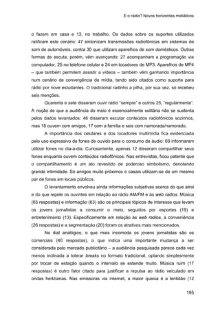 E o rádio? Novos horizontes midiáticos
195
o fazem em casa e 13, no trabalho. Os dados sobre os suportes utilizados
ratificam este cenário: 47 sintonizam transmissões radiofônicas em sistemas de
som de automóveis, contra 30 que utilizam aparelhos de som domésticos. Outras
formas de escuta, porém, vêm avançando: 27 acompanham a programação via
computador, 25 no telefone celular e 24 em tocadores de MP3. Aparelhos de MP4
– que também permitem assistir a vídeos – também vêm ganhando importância
num cenário de convergência de mídia, tendo sido citados como suporte para
rádio por nove estudantes. O tradicional radinho a pilha, por sua vez, só recebeu
seis menções.
Quarenta e sete disseram ouvir rádio “sempre” e outros 25, “regularmente”.
A noção de que a audiência do meio é essencialmente solitária não se sustenta
pelos dados levantados: 46 disseram escutar conteúdos radiofônicos sozinhos,
mas 18 ouvem com amigos, 17 com a família e seis com namorada/namorado.
A importância dos celulares e dos tocadores multimídia fica evidenciada
pelo uso expressivo de fones de ouvido para o consumo de áudio: 69 informaram
utilizar fones no dia-a-dia. Curiosamente, apenas 12 disseram compartilhar seus
fones enquanto ouvem conteúdos radiofônicos. Nas entrevistas, ficou patente que
o compartilhamento é um ato revestido de poderoso simbolismo, denotando
grande intimidade. Só amigos muito próximos e casais utilizam-se de um mesmo
par de fones em locais públicos.
O levantamento envolveu ainda informações subjetivas acerca do que atrai
e do que repele os ouvintes em relação ao rádio AM/FM e às web radios. Música
(65 respostas) e informação (63) são os principais tópicos de interesse que levam
os jovens jornalistas a consumir o meio, seguidos por esportes (19) e
entretenimento (13). Especificamente em relação às web radios, a conveniência
(26 respostas) e a segmentação (20) foram os atrativos mais mencionados.
No dial analógico, o que mais incomoda os jovens jornalistas são os
comerciais (40 respostas), o que indica uma importante mudança a ser
considerada pelo mercado publicitário – a audiência pesquisada parece cada vez
menos inclinada a tolerar breaks no formato tradicional, optando simplesmente
por trocar de estação quando o intervalo se estende muito. Música ruim (17
respostas) é outro fator citado para justificar a repulsa ao rádio veiculado em
ondas hertzianas. Nas emissoras via internet, a maior queixa é a lentidão (12
 