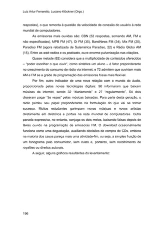 Luiz Artur Ferraretto, Luciano Klöckner (Orgs.)
196
respostas), o que remonta à questão da velocidade de conexão do usuário à rede
mundial de computadores.
As emissoras mais ouvidas são: CBN (52 respostas, somando AM, FM e
não especificadas), MPB FM (47), Oi FM (35), BandNews FM (34), Mix FM (25),
Paradiso FM (agora rebatizada de Sulamérica Paradiso, 22) e Rádio Globo AM
(15). Entre as web radios e os podcasts, ouve enorme pulverização nas citações.
Quase metade (62) considera que a multiplicidade de conteúdos oferecidos
– “poder escolher o que ouvir”, como sintetiza um aluno – é fator preponderante
no crescimento do consumo de rádio via internet, e 72 admitem que ouviriam mais
AM e FM se a grade de programação das emissoras fosse mais flexível.
Por fim, outro indicador de uma nova relação com o mundo do áudio,
proporcionada pelas novas tecnologias digitais: 96 informaram que baixam
músicas da internet, sendo 32 “diariamente” e 27 “regularmente”. Só dois
disseram pagar “às vezes” pelas músicas baixadas. Para parte desta geração, o
rádio perdeu seu papel preponderante na formulação do que vai se tornar
sucesso. Muitos estudantes garimpam novas músicas e novos artistas
diretamente em diretórios e portais na rede mundial de computadores. Outra
parcela expressiva, no entanto, conjuga os dois meios, baixando faixas depois de
tê-las ouvido na programação de emissoras FM. O download ocasionalmente
funciona como uma degustação, auxiliando decisões de compra de CDs, embora
na maioria dos casos pareça mais uma atividade-fim, ou seja, a simples fruição de
um fonograma pelo consumidor, sem custo e, portanto, sem recolhimento de
royalties ou direitos autorais.
A seguir, alguns gráficos resultantes do levantamento:
 