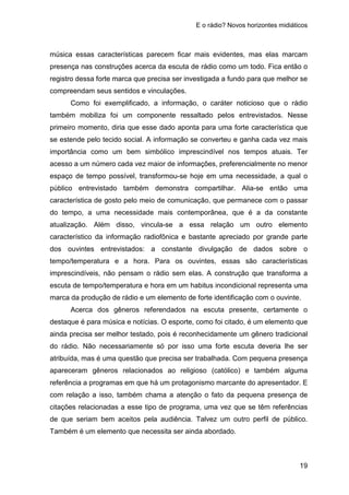 E o rádio? Novos horizontes midiáticos
19
música essas características parecem ficar mais evidentes, mas elas marcam
presença nas construções acerca da escuta de rádio como um todo. Fica então o
registro dessa forte marca que precisa ser investigada a fundo para que melhor se
compreendam seus sentidos e vinculações.
Como foi exemplificado, a informação, o caráter noticioso que o rádio
também mobiliza foi um componente ressaltado pelos entrevistados. Nesse
primeiro momento, diria que esse dado aponta para uma forte característica que
se estende pelo tecido social. A informação se converteu e ganha cada vez mais
importância como um bem simbólico imprescindível nos tempos atuais. Ter
acesso a um número cada vez maior de informações, preferencialmente no menor
espaço de tempo possível, transformou-se hoje em uma necessidade, a qual o
público entrevistado também demonstra compartilhar. Alia-se então uma
característica de gosto pelo meio de comunicação, que permanece com o passar
do tempo, a uma necessidade mais contemporânea, que é a da constante
atualização. Além disso, vincula-se a essa relação um outro elemento
característico da informação radiofônica e bastante apreciado por grande parte
dos ouvintes entrevistados: a constante divulgação de dados sobre o
tempo/temperatura e a hora. Para os ouvintes, essas são características
imprescindíveis, não pensam o rádio sem elas. A construção que transforma a
escuta de tempo/temperatura e hora em um habitus incondicional representa uma
marca da produção de rádio e um elemento de forte identificação com o ouvinte.
Acerca dos gêneros referendados na escuta presente, certamente o
destaque é para música e notícias. O esporte, como foi citado, é um elemento que
ainda precisa ser melhor testado, pois é reconhecidamente um gênero tradicional
do rádio. Não necessariamente só por isso uma forte escuta deveria lhe ser
atribuída, mas é uma questão que precisa ser trabalhada. Com pequena presença
apareceram gêneros relacionados ao religioso (católico) e também alguma
referência a programas em que há um protagonismo marcante do apresentador. E
com relação a isso, também chama a atenção o fato da pequena presença de
citações relacionadas a esse tipo de programa, uma vez que se têm referências
de que seriam bem aceitos pela audiência. Talvez um outro perfil de público.
Também é um elemento que necessita ser ainda abordado.
 