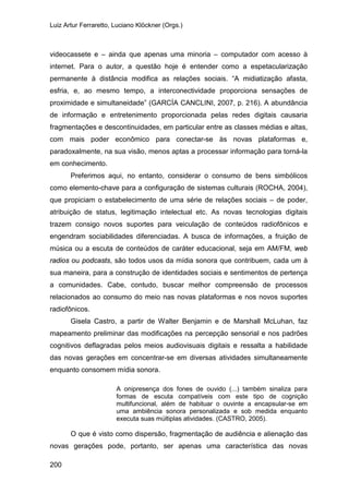 Luiz Artur Ferraretto, Luciano Klöckner (Orgs.)
200
videocassete e – ainda que apenas uma minoria – computador com acesso à
internet. Para o autor, a questão hoje é entender como a espetacularização
permanente à distância modifica as relações sociais. “A midiatização afasta,
esfria, e, ao mesmo tempo, a interconectividade proporciona sensações de
proximidade e simultaneidade” (GARCÍA CANCLINI, 2007, p. 216). A abundância
de informação e entretenimento proporcionada pelas redes digitais causaria
fragmentações e descontinuidades, em particular entre as classes médias e altas,
com mais poder econômico para conectar-se às novas plataformas e,
paradoxalmente, na sua visão, menos aptas a processar informação para torná-la
em conhecimento.
Preferimos aqui, no entanto, considerar o consumo de bens simbólicos
como elemento-chave para a configuração de sistemas culturais (ROCHA, 2004),
que propiciam o estabelecimento de uma série de relações sociais – de poder,
atribuição de status, legitimação intelectual etc. As novas tecnologias digitais
trazem consigo novos suportes para veiculação de conteúdos radiofônicos e
engendram sociabilidades diferenciadas. A busca de informações, a fruição de
música ou a escuta de conteúdos de caráter educacional, seja em AM/FM, web
radios ou podcasts, são todos usos da mídia sonora que contribuem, cada um à
sua maneira, para a construção de identidades sociais e sentimentos de pertença
a comunidades. Cabe, contudo, buscar melhor compreensão de processos
relacionados ao consumo do meio nas novas plataformas e nos novos suportes
radiofônicos.
Gisela Castro, a partir de Walter Benjamin e de Marshall McLuhan, faz
mapeamento preliminar das modificações na percepção sensorial e nos padrões
cognitivos deflagradas pelos meios audiovisuais digitais e ressalta a habilidade
das novas gerações em concentrar-se em diversas atividades simultaneamente
enquanto consomem mídia sonora.
A onipresença dos fones de ouvido (...) também sinaliza para
formas de escuta compatíveis com este tipo de cognição
multifuncional, além de habituar o ouvinte a encapsular-se em
uma ambiência sonora personalizada e sob medida enquanto
executa suas múltiplas atividades. (CASTRO, 2005).
O que é visto como dispersão, fragmentação de audiência e alienação das
novas gerações pode, portanto, ser apenas uma característica das novas
 