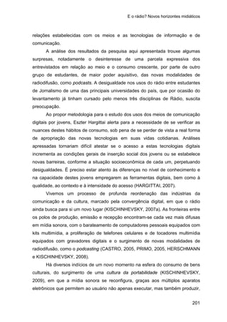 E o rádio? Novos horizontes midiáticos
201
relações estabelecidas com os meios e as tecnologias de informação e de
comunicação.
A análise dos resultados da pesquisa aqui apresentada trouxe algumas
surpresas, notadamente o desinteresse de uma parcela expressiva dos
entrevistados em relação ao meio e o consumo crescente, por parte de outro
grupo de estudantes, de maior poder aquisitivo, das novas modalidades de
radiodifusão, como podcasts. A desigualdade nos usos do rádio entre estudantes
de Jornalismo de uma das principais universidades do país, que por ocasião do
levantamento já tinham cursado pelo menos três disciplinas de Rádio, suscita
preocupação.
Ao propor metodologia para o estudo dos usos dos meios de comunicação
digitais por jovens, Eszter Hargittai alerta para a necessidade de se verificar as
nuances destes hábitos de consumo, sob pena de se perder de vista a real forma
de apropriação das novas tecnologias em suas vidas cotidianas. Análises
apressadas tornariam difícil atestar se o acesso a estas tecnologias digitais
incrementa as condições gerais de inserção social dos jovens ou se estabelece
novas barreiras, conforme a situação socioeconômica de cada um, perpetuando
desigualdades. É preciso estar atento às diferenças no nível de conhecimento e
na capacidade destes jovens empregarem as ferramentas digitais, bem como à
qualidade, ao contexto e à intensidade do acesso (HARGITTAI, 2007).
Vivemos um processo de profunda reordenação das indústrias da
comunicação e da cultura, marcado pela convergência digital, em que o rádio
ainda busca para si um novo lugar (KISCHINHEVSKY, 2007a). As fronteiras entre
os polos de produção, emissão e recepção encontram-se cada vez mais difusas
em mídia sonora, com o barateamento de computadores pessoais equipados com
kits multimídia, a proliferação de telefones celulares e de tocadores multimídia
equipados com gravadores digitais e o surgimento de novas modalidades de
radiodifusão, como o podcasting (CASTRO, 2005, PRIMO, 2005, HERSCHMANN
e KISCHINHEVSKY, 2008).
Há diversos indícios de um novo momento na esfera do consumo de bens
culturais, do surgimento de uma cultura da portabilidade (KISCHINHEVSKY,
2009), em que a mídia sonora se reconfigura, graças aos múltiplos aparatos
eletrônicos que permitem ao usuário não apenas executar, mas também produzir,
 