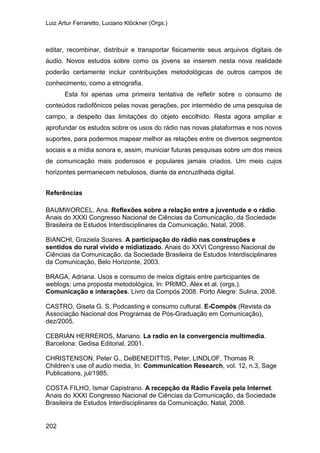 Luiz Artur Ferraretto, Luciano Klöckner (Orgs.)
202
editar, recombinar, distribuir e transportar fisicamente seus arquivos digitais de
áudio. Novos estudos sobre como os jovens se inserem nesta nova realidade
poderão certamente incluir contribuições metodológicas de outros campos de
conhecimento, como a etnografia.
Esta foi apenas uma primeira tentativa de refletir sobre o consumo de
conteúdos radiofônicos pelas novas gerações, por intermédio de uma pesquisa de
campo, a despeito das limitações do objeto escolhido. Resta agora ampliar e
aprofundar os estudos sobre os usos do rádio nas novas plataformas e nos novos
suportes, para podermos mapear melhor as relações entre os diversos segmentos
sociais e a mídia sonora e, assim, municiar futuras pesquisas sobre um dos meios
de comunicação mais poderosos e populares jamais criados. Um meio cujos
horizontes permanecem nebulosos, diante da encruzilhada digital.
Referências
BAUMWORCEL, Ana. Reflexões sobre a relação entre a juventude e o rádio.
Anais do XXXI Congresso Nacional de Ciências da Comunicação, da Sociedade
Brasileira de Estudos Interdisciplinares da Comunicação, Natal, 2008.
BIANCHI, Graziela Soares. A participação do rádio nas construções e
sentidos do rural vivido e midiatizado. Anais do XXVI Congresso Nacional de
Ciências da Comunicação, da Sociedade Brasileira de Estudos Interdisciplinares
da Comunicação, Belo Horizonte, 2003.
BRAGA, Adriana. Usos e consumo de meios digitais entre participantes de
weblogs: uma proposta metodológica, In: PRIMO, Alex et al. (orgs.).
Comunicação e interações. Livro da Compós 2008. Porto Alegre: Sulina, 2008.
CASTRO, Gisela G. S. Podcasting e consumo cultural. E-Compós (Revista da
Associação Nacional dos Programas de Pós-Graduação em Comunicação),
dez/2005.
CEBRIÁN HERREROS, Mariano. La radio en la convergencia multimedia.
Barcelona: Gedisa Editorial, 2001.
CHRISTENSON, Peter G., DeBENEDITTIS, Peter, LINDLOF, Thomas R.
Children’s use of audio media, In: Communication Research, vol. 12, n.3, Sage
Publications, jul/1985.
COSTA FILHO, Ismar Capistrano. A recepção da Rádio Favela pela Internet.
Anais do XXXI Congresso Nacional de Ciências da Comunicação, da Sociedade
Brasileira de Estudos Interdisciplinares da Comunicação, Natal, 2008.
 