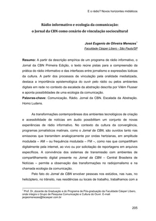 E o rádio? Novos horizontes midiáticos
205
Rádio informativo e ecologia da comunicação:
o Jornal da CBN como cenário de vinculação sociocultural
José Eugenio de Oliveira Menezes1
Resumo: A partir da descrição empírica de um programa de rádio informativo, o
Jornal da CBN Primeira Edição, o texto reúne pistas para a compreensão da
prática do rádio informativo e das interfaces entre jornalismo e expressões lúdicas
da cultura. A partir dos processos de vinculação pela oralidade mediatizada,
destaca a importância epistemológica do ouvir pelo rádio ou pelos ambientes
digitais em rede no contexto da escalada da abstração descrita por Vilém Flusser
e aponta possibilidades de uma ecologia da comunicação.
Faculdade Cásper Líbero - São Paulo/SP
Palavras-chave: Comunicação. Rádio. Jornal da CBN. Escalada da Abstração.
Homo Ludens.
As transformações contemporâneas dos ambientes tecnológicos de criação
e acessibilidade de notícias em áudio possibilitam um conjunto de novas
experiências de rádio informativo. No contexto da cultura da convergência,
programas jornalísticos matinais, como o Jornal da CBN, são ouvidos tanto nas
emissoras que transmitem analogicamente por ondas hertzianas, em amplitude
modulada – AM – ou frequência modulada – FM –, como nas que compartilham
digitalmente pela internet, ao vivo ou por solicitação de reportagens em arquivos
específicos. A convivência dos sistemas de transmissão com ambientes de
compartilhamento digital presente no Jornal da CBN – Central Brasileira de
Notícias – permite a observação das transformações no radiojornalismo e na
chamada ecologia da comunicação.
Pelo fato do Jornal da CBN envolver pessoas nos estúdios, nas ruas, no
helicóptero, no trânsito, nas residências ou locais de trabalho, trabalhamos com a
1
Prof. Dr.,docente da Graduação e do Programa de Pós-graduação da Faculdade Cásper Líbero,
onde integra o Grupo de Pesquisa Comunicação e Cultura do Ouvir. E-mail:
jeojeomenezes@facasper.com.br
 