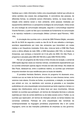 Luiz Artur Ferraretto, Luciano Klöckner (Orgs.)
206
hipótese que o rádio informativo institui uma orquestração matinal que articula os
vários sentidos dos corpos dos protagonistas. A convivência das pessoas, de
diferentes formas, no ambiente sonoro informativo, lembra, na nossa leitura, a
relação entre sistema social e meio ambiente, entre pessoas mediadas por
equipamentos eletrônicos e a perspectiva ecológica da comunicação. Indica sinais
de uma ecologia da comunicação esboçada, segundo o comunicólogo espanhol
Vicente Romano, a partir do fato que a sociedade se fundamenta na comunicação
e se reproduz mediante a comunicação (Niklas Luhmann apud Romano, 1993:
164).
A vinculação dos ouvintes com o Jornal da CBN Primeira Edição, veiculado
das 6h às 9h30 de segunda a sexta ou das 6h às 9h aos sábados e domingos,
acontece especialmente por meio das emissoras que transmitem em ondas
médias e em frequência modulada. Entre elas, inclui-se tanto a CNB São Paulo
como a última afiliada da rede CBN, a CBN Itacoatiara (AM 720), no Estado do
Amazonas, que começou a transmitir em 6 de julho de 2009. Em São Paulo, o
programa é veiculado pela CBN AM 780 kHz e pela CBN FM 90,5 MHz.
Por ser um programa de três horas e trinta minutos de duração, o Jornal da
CBN repete algumas vezes as mesmas notícias, considerando especialmente que
os ouvintes sintonizam apenas alguns minutos de todo este tempo. Na cidade de
São Paulo, destacam-se, entre a audiência rotativa, os ouvintes que sintonizam
enquanto transitam de suas residências para os locais de trabalho.
O jornalista Heródoto Barbeiro, âncora do programa há dezesseis anos,
modula sua voz ao tratar de forma séria ou lúdica os mais diversos temas, como
veremos mais abaixo. Envolve as fontes, os produtores, a redação, os repórteres
que entram ao vivo, os repórteres com sonoras já gravadas e as inserções
publicitárias em uma orquestração comunicacional que tanto organiza o tempo e o
espaço dos interlocutores como se deixa levar por seus movimentos. Articula
também os ouvintes que participam, em termos de interações técnicas e culturais
explícitas por meio de correio eletrônico ou de redes sociais como o Twitter, ou os
ouvintes que repercutem, em termos de interação cultural, os temas tratados nas
conversas cotidianas. Participa de uma orquestração das narrativas da
contemporaneidade na linguagem jornalística propriamente dita e em outras
linguagens, como as das inserções publicitárias de empresas ou dos governos.
 