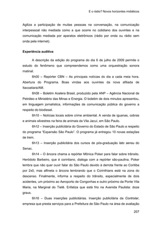 E o rádio? Novos horizontes midiáticos
207
Agiliza a participação de muitas pessoas na conversação, na comunicação
interpessoal não mediada como a que ocorre no cotidiano dos ouvintes e na
comunicação mediada por aparatos eletrônicos (rádio por onda ou rádio sem
onda pela internet).
Experiência auditiva
A descrição da edição do programa do dia 6 de julho de 2009 permite o
estudo do fenômeno que compreendemos como uma orquestração sonora
matinal.
6h00 – Repórter CBN – As principais notícias do dia a cada meia hora.
Abertura do Programa. Boas vindas aos ouvintes da nova afiliada de
Itacoatiara/AM.
6h08 – Boletim Acelera Brasil, produzido pela ANP – Agência Nacional de
Petróleo e Ministério das Minas e Energia. O boletim de dois minutos apresentou,
em linguagem jornalística, informações de comunicação pública do governo a
respeito do biodiesel.
6h10 – Notícias locais sobre crime ambiental. A venda de iguanas, cobras
e animais silvestres na feira de animais da Vila Jacuí, em São Paulo.
6h12 – Inserção publicitária do Governo do Estado de São Paulo a respeito
do programa “Expansão São Paulo”. O programa já entregou 10 novas estações
de trem.
6h13 – Inserção publicitária dos cursos de pós-graduação lato sensu do
Senac.
6h14 – O âncora chama a repórter Mônica Poker para falar sobre trânsito.
Heródoto Barbeiro, que é corintiano, dialoga com a repórter são-paulina. Poker
lembra que não quer ouvir falar do São Paulo devido à derrota frente ao Coritiba
por 2x0, mas alfineta o âncora lembrando que o Corinthians está na zona do
descenso. Finalmente, informa a respeito do trânsito, especialmente de dois
acidentes, um próximo ao Aeroporto de Congonhas e outro próximo da Ponte Vila
Maria, na Marginal do Tietê. Enfatiza que está frio na Avenida Paulista: doze
graus.
6h16 – Duas inserções publicitárias. Inserção publicitária da Controlar,
empresa que presta serviços para a Prefeitura de São Paulo na área de avaliação
 