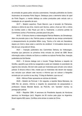 Luiz Artur Ferraretto, Luciano Klöckner (Orgs.)
208
da emissão de gases pelos veículos automotores. Inserção publicitária do Centro
Automotivo da empresa Porto Seguro. Destaque para o elemento lúdico do spot
da Porto Seguro: o marido disfarça os ruídos produzidos pelo veículo com a
instalação de um aparelho de som.
6h17 – Boletim esportivo. Paulo Mancini, que é torcedor do Palmeiras,
destaca a vitória do seu time, mesmo sem técnico, sobre o Avaí por 3x0, a vitória
do Coritiba sobre o São Paulo por 2x0 e, finalmente, a próxima partida do
Corinthians contra o Fluminense, prevista para 8 de julho.
6h19 – O âncora chama a meteorologista Patrícia Madeira, da Climatempo.
Além da previsão para o dia, Patrícia passa a metade de seu tempo comentando
o desaparecimento do jornalista Mílton Jung. “Sumiu e foi visto em Itacoatiara,
depois em Amã e deve estar a caminho da Jordânia”. A brincadeira deve-se ao
fato de que Jung está em férias.
6h21 – Inserção publicitária dos Caminhões Delivery da Volkswagen,
empresa que patrocina os primeiros trinta minutos do Jornal da CBN. Breve
informação sobre o trânsito na Dutra e a neblina na rodovia Fernão Dias. Inserção
publicitária da Gol Dental.
6h23 – O âncora dialoga com o locutor Thiago Barbosa a respeito do
Giroflex, aparelho que emite luz exagerada e pode ser instalado no acendedor de
cigarros dos veículos. Ele tem sido usado por motoristas para simular uma viatura
policial. O âncora critica o fato, insiste que os motoristas não devem dar espaço
aos veículos que utilizam este recurso e informa que vai colocar a fotografia
enviada por um ouvinte no seu blog. “O blog do Barbeiro, que sou eu”.
6h24 – Mônica Poker apresenta as notícias do trânsito.
6h25 – Boletim da Fórmula 1. Em seguida, a repórter Maira Menezes, da
CBN Rio de Janeiro, informa a respeito do assassinato da pesquisadora e
professora Cássia Blondet Baruki, da PUC-RJ. Um “bandido” morreu na
perseguição policial.
6h29 – Repórter CBN. A aeronave do Presidente deposto de Honduras
aterrisou na Nicarágua (sic!). Registro de 60 mortos pela gripe na Argentina.
Brasil registra 885 casos. Conflitos entre etnias no oeste da China.
 