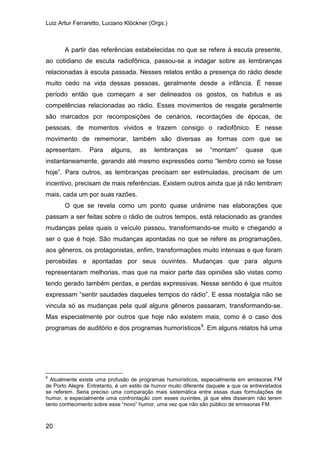 Luiz Artur Ferraretto, Luciano Klöckner (Orgs.)
20
A partir das referências estabelecidas no que se refere à escuta presente,
ao cotidiano de escuta radiofônica, passou-se a indagar sobre as lembranças
relacionadas à escuta passada. Nesses relatos então a presença do rádio desde
muito cedo na vida dessas pessoas, geralmente desde a infância. É nesse
período então que começam a ser delineados os gostos, os habitus e as
competências relacionadas ao rádio. Esses movimentos de resgate geralmente
são marcados por recomposições de cenários, recordações de épocas, de
pessoas, de momentos vividos e trazem consigo o radiofônico. E nesse
movimento de rememorar, também são diversas as formas com que se
apresentam. Para alguns, as lembranças se “montam” quase que
instantaneamente, gerando até mesmo expressões como “lembro como se fosse
hoje”. Para outros, as lembranças precisam ser estimuladas, precisam de um
incentivo, precisam de mais referências. Existem outros ainda que já não lembram
mais, cada um por suas razões.
O que se revela como um ponto quase unânime nas elaborações que
passam a ser feitas sobre o rádio de outros tempos, está relacionado as grandes
mudanças pelas quais o veículo passou, transformando-se muito e chegando a
ser o que é hoje. São mudanças apontadas no que se refere as programações,
aos gêneros, os protagonistas, enfim, transformações muito intensas e que foram
percebidas e apontadas por seus ouvintes. Mudanças que para alguns
representaram melhorias, mas que na maior parte das opiniões são vistas como
tendo gerado também perdas, e perdas expressivas. Nesse sentido é que muitos
expressam “sentir saudades daqueles tempos do rádio”. E essa nostalgia não se
vincula só as mudanças pela qual alguns gêneros passaram, transformando-se.
Mas especialmente por outros que hoje não existem mais, como é o caso dos
programas de auditório e dos programas humorísticos9
9
Atualmente existe uma profusão de programas humorísticos, especialmente em emissoras FM
de Porto Alegre. Entretanto, é um estilo de humor muito diferente daquele a que os entrevistados
se referem. Seria preciso uma comparação mais sistemática entre essas duas formulações de
humor, e especialmente uma confrontação com esses ouvintes, já que eles disseram não terem
tanto conhecimento sobre esse “novo” humor, uma vez que não são público de emissoras FM.
. Em alguns relatos há uma
 