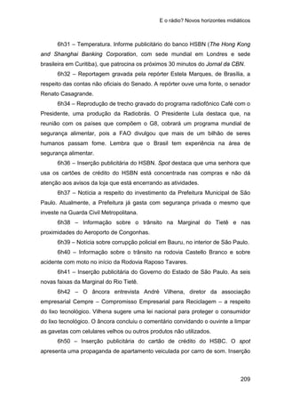 E o rádio? Novos horizontes midiáticos
209
6h31 – Temperatura. Informe publicitário do banco HSBN (The Hong Kong
and Shanghai Banking Corporation, com sede mundial em Londres e sede
brasileira em Curitiba), que patrocina os próximos 30 minutos do Jornal da CBN.
6h32 – Reportagem gravada pela repórter Estela Marques, de Brasília, a
respeito das contas não oficiais do Senado. A repórter ouve uma fonte, o senador
Renato Casagrande.
6h34 – Reprodução de trecho gravado do programa radiofônico Café com o
Presidente, uma produção da Radiobrás. O Presidente Lula destaca que, na
reunião com os países que compõem o G8, cobrará um programa mundial de
segurança alimentar, pois a FAO divulgou que mais de um bilhão de seres
humanos passam fome. Lembra que o Brasil tem experiência na área de
segurança alimentar.
6h36 – Inserção publicitária do HSBN. Spot destaca que uma senhora que
usa os cartões de crédito do HSBN está concentrada nas compras e não dá
atenção aos avisos da loja que está encerrando as atividades.
6h37 – Notícia a respeito do investimento da Prefeitura Municipal de São
Paulo. Atualmente, a Prefeitura já gasta com segurança privada o mesmo que
investe na Guarda Civil Metropolitana.
6h38 – Informação sobre o trânsito na Marginal do Tietê e nas
proximidades do Aeroporto de Congonhas.
6h39 – Notícia sobre corrupção policial em Bauru, no interior de São Paulo.
6h40 – Informação sobre o trânsito na rodovia Castello Branco e sobre
acidente com moto no início da Rodovia Raposo Tavares.
6h41 – Inserção publicitária do Governo do Estado de São Paulo. As seis
novas faixas da Marginal do Rio Tietê.
6h42 – O âncora entrevista André Vilhena, diretor da associação
empresarial Cempre – Compromisso Empresarial para Reciclagem – a respeito
do lixo tecnológico. Vilhena sugere uma lei nacional para proteger o consumidor
do lixo tecnológico. O âncora concluiu o comentário convidando o ouvinte a limpar
as gavetas com celulares velhos ou outros produtos não utilizados.
6h50 – Inserção publicitária do cartão de crédito do HSBC. O spot
apresenta uma propaganda de apartamento veiculada por carro de som. Inserção
 