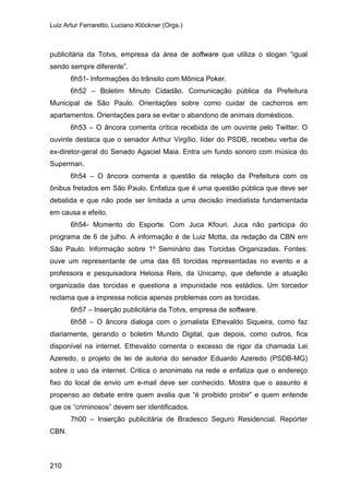 Luiz Artur Ferraretto, Luciano Klöckner (Orgs.)
210
publicitária da Totvs, empresa da área de software que utiliza o slogan “igual
sendo sempre diferente”.
6h51- Informações do trânsito com Mônica Poker.
6h52 – Boletim Minuto Cidadão. Comunicação pública da Prefeitura
Municipal de São Paulo. Orientações sobre como cuidar de cachorros em
apartamentos. Orientações para se evitar o abandono de animais domésticos.
6h53 – O âncora comenta crítica recebida de um ouvinte pelo Twitter. O
ouvinte destaca que o senador Arthur Virgílio, líder do PSDB, recebeu verba de
ex-diretor-geral do Senado Agaciel Maia. Entra um fundo sonoro com música do
Superman.
6h54 – O âncora comenta a questão da relação da Prefeitura com os
ônibus fretados em São Paulo. Enfatiza que é uma questão pública que deve ser
debatida e que não pode ser limitada a uma decisão imediatista fundamentada
em causa e efeito.
6h54- Momento do Esporte. Com Juca Kfouri. Juca não participa do
programa de 6 de julho. A informação é de Luiz Motta, da redação da CBN em
São Paulo. Informação sobre 1º Seminário das Torcidas Organizadas. Fontes:
ouve um representante de uma das 65 torcidas representadas no evento e a
professora e pesquisadora Heloisa Reis, da Unicamp, que defende a atuação
organizada das torcidas e questiona a impunidade nos estádios. Um torcedor
reclama que a impressa noticia apenas problemas com as torcidas.
6h57 – Inserção publicitária da Totvs, empresa de software.
6h58 – O âncora dialoga com o jornalista Ethevaldo Siqueira, como faz
diariamente, gerando o boletim Mundo Digital, que depois, como outros, fica
disponível na internet. Ethevaldo comenta o excesso de rigor da chamada Lei
Azeredo, o projeto de lei de autoria do senador Eduardo Azeredo (PSDB-MG)
sobre o uso da internet. Critica o anonimato na rede e enfatiza que o endereço
fixo do local de envio um e-mail deve ser conhecido. Mostra que o assunto é
propenso ao debate entre quem avalia que “é proibido proibir” e quem entende
que os “criminosos” devem ser identificados.
7h00 – Inserção publicitária de Bradesco Seguro Residencial. Repórter
CBN.
 