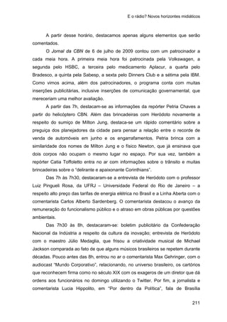 E o rádio? Novos horizontes midiáticos
211
A partir desse horário, destacamos apenas alguns elementos que serão
comentados.
O Jornal da CBN de 6 de julho de 2009 contou com um patrocinador a
cada meia hora. A primeira meia hora foi patrocinada pela Volkswagen, a
segunda pelo HSBC, a terceira pelo medicamento Aplacur, a quarta pelo
Bradesco, a quinta pela Sabesp, a sexta pelo Dinners Club e a sétima pela IBM.
Como vimos acima, além dos patrocinadores, o programa conta com muitas
inserções publicitárias, inclusive inserções de comunicação governamental, que
mereceriam uma melhor avaliação.
A partir das 7h, destacam-se as informações da repórter Petria Chaves a
partir do helicóptero CBN. Além das brincadeiras com Heródoto novamente a
respeito do sumiço de Mílton Jung, destaca-se um rápido comentário sobre a
preguiça dos planejadores da cidade para pensar a relação entre o recorde de
venda de automóveis em junho e os engarrafamentos. Petria brinca com a
similaridade dos nomes de Mílton Jung e o físico Newton, que já ensinava que
dois corpos não ocupam o mesmo lugar no espaço. Por sua vez, também a
repórter Catia Toffoletto entra no ar com informações sobre o trânsito e muitas
brincadeiras sobre o “delirante e apaixonante Corinthians”.
Das 7h às 7h30, destacaram-se a entrevista de Heródoto com o professor
Luiz Pingueli Rosa, da UFRJ – Universidade Federal do Rio de Janeiro – a
respeito alto preço das tarifas de energia elétrica no Brasil e a Linha Aberta com o
comentarista Carlos Alberto Sardenberg. O comentarista destacou o avanço da
remuneração do funcionalismo público e o atraso em obras públicas por questões
ambientais.
Das 7h30 às 8h, destacaram-se: boletim publicitário da Confederação
Nacional da Indústria a respeito da cultura da inovação; entrevista de Heródoto
com o maestro Júlio Medaglia, que frisou a criatividade musical de Michael
Jackson comparada ao fato de que alguns músicos brasileiros se repetem durante
décadas. Pouco antes das 8h, entrou no ar o comentarista Max Gehringer, com o
audiocast “Mundo Corporativo”, relacionando, no universo brasileiro, os cartórios
que reconhecem firma como no século XIX com os exageros de um diretor que dá
ordens aos funcionários no domingo utilizando o Twitter. Por fim, a jornalista e
comentarista Lucia Hippolito, em “Por dentro da Política”, fala de Brasília
 