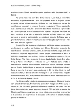Luiz Artur Ferraretto, Luciano Klöckner (Orgs.)
212
analisando que o Senado não vai bem e está paralisado pelas disputas entre PT e
PSDB.
Na quinta meia-hora, entre 8h e 8h30, destaca-se, às 8h25, o comentário
econômico da jornalista Miriam Leitão. No programa do dia 6 de julho, Miriam
comentou cenas latino-americanas similares ao que denominou “cenas de
repúblicas de bananas”: as imagens do canal venezuelano Telesur registrando
que a aeronave que conduzia o presidente deposto de Honduras e o presidente
da Organização dos Estados Americanos foi impedida de pousar na capital do
país. Registrou ainda que a presidenta Cristina Kirchner estava em outra
aeronave e prestava solidariedade ao presidente deposto. Enfatizou que a
presidenta “Cristina está em muitos lugares assumindo ações diplomáticas e não
está onde devia, na Argentina”.
Entre 8h30 e 9h, destaca-se o Boletim da BBC Brasil sobre o golpe militar
em Honduras e o diálogo de Heródoto com Gilberto Dimenstein a respeito do
decreto sobre o ofício de flanelinha, como já acontece em Porto Alegre, onde são
chamados “protetores do patrimônio”. Nesse período, normalmente às 8h45, é
veiculado o Liberdade de Expressão, no qual Heródoto troca ideias com Carlos
Heitor Cony e Artur Xexéu a respeito de temas da atualidade. No dia 6 de julho,
Cony e Xexéu comentaram a entrevista de Julio Medaglia acima citada e
destacaram o talento e profissionalismo de Michael Jackson. Destaque também
para o Boletim da BBC Brasil a respeito da passagem do Presidente Lula por
Paris, a caminho do encontro dos presidentes do G8 na Itália. Ainda no final
dessa meia hora, o âncora comentou mensagem de um ouvinte CBN a respeito
dos funcionários do INSS, que passaram a trabalhar 40 horas e são remunerados
como se ainda trabalhassem 30 horas.
Na última meia hora do jornal, destacou-se um segundo diálogo do âncora
com Gilberto Dimenstein. Normalmente, Dimenstein dialoga com Mílton Jung, o
âncora do CBN São Paulo, gerando o boletim Mais São Paulo, às 10h40. Em 6 de
julho, dialogou também com o âncora do Jornal da CBN, às 9h04, a respeito do
Plataformas Urbanas, um projeto que reúne ações governamentais, empresarias
e da sociedade civil na promoção de crianças e adolescentes de 63 comunidades
pobres de São Paulo.
 