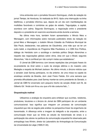 E o rádio? Novos horizontes midiáticos
213
Uma entrevista com o jornalista Giovanni Dominguez, chefe de redação do
jornal Tiempo, de Honduras, foi realizada às 9h10. Após uma interrupção na linha
telefônica, o jornalista informou que, depois de um dia com manifestações de
multidões favoráveis e contrárias ao golpe de estado, Tegucigalpa, a capital,
acordava com calma. Segundo Dominguez, a negociação entre o presidente
deposto e o presidente em exercício aconteceria ainda durante a semana.
Na última meia hora, também foram apresentados o Minuto Meio e
Mensagem, com informações sobre mercado publicitário direto da redação do
jornal Meio e Mensagem; o boletim Minuto Cidadão da Prefeitura Municipal de
São Paulo, destacando, nas palavras de Claudinéia, uma mãe que vai ter um
outro bebê, a importância do Programa Mãe Paulistana; e o CBN Eco Política,
diálogo de Heródoto com o sociólogo e cientista político Sérgio Abranches a
respeito das negociações globais sobre clima, área em que o Brasil, segundo
Abranches, “não é confiável por não cumprir metas que estabeleceu”.
O Jornal da CBN terminou com breves repetições das principais frases do
ex-presidente da Anel sobre o custo da energia elétrica e do maestro Julio
Medaglia a respeito de Michael Jackson. No último minuto, o âncora noticiou que
o senador José Sarney participara, no dia anterior, de uma missa na capela do
arcebispo emérito de Brasília, dom José Freire Falcão. Em uma semana que
prometia dificuldades para José Sarney manter-se como presidente do Senado, o
Jornal da CBN foi encerrado com pequeno trecho da canção Andar com fé, de
Gilberto Gil: “Andá com fé eu vou que a fé não costuma faiá...”.
Orquestração matinal
Utilizamos a analogia da orquestra para enfatizar que ouvintes, redatores,
produtores, locutores e o âncora do Jornal da CBN participam de um ambiente
comunicacional. Isso significa que integram um processo de comunicação
orquestral que não se esgota pela análise na perspectiva linear da engenharia de
transmissão. A diferença entre a imagem do telégrafo e da orquestra, entre a
comunicação linear que se limita ao estudo da transmissão de sinais e a
participação dos atores na partitura da comunicação orquestral foi observada pelo
antropólogo Ives Winkin, diretor do Laboratório de Antropologia da Comunicação
da Universidade de Liège (1998:21-34).
 
