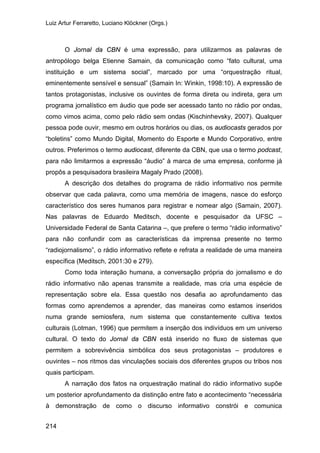 Luiz Artur Ferraretto, Luciano Klöckner (Orgs.)
214
O Jornal da CBN é uma expressão, para utilizarmos as palavras de
antropólogo belga Etienne Samain, da comunicação como “fato cultural, uma
instituição e um sistema social”, marcado por uma “orquestração ritual,
eminentemente sensível e sensual” (Samain In: Winkin, 1998:10). A expressão de
tantos protagonistas, inclusive os ouvintes de forma direta ou indireta, gera um
programa jornalístico em áudio que pode ser acessado tanto no rádio por ondas,
como vimos acima, como pelo rádio sem ondas (Kischinhevsky, 2007). Qualquer
pessoa pode ouvir, mesmo em outros horários ou dias, os audiocasts gerados por
“boletins” como Mundo Digital, Momento do Esporte e Mundo Corporativo, entre
outros. Preferimos o termo audiocast, diferente da CBN, que usa o termo podcast,
para não limitarmos a expressão “áudio” à marca de uma empresa, conforme já
propôs a pesquisadora brasileira Magaly Prado (2008).
A descrição dos detalhes do programa de rádio informativo nos permite
observar que cada palavra, como uma memória de imagens, nasce do esforço
característico dos seres humanos para registrar e nomear algo (Samain, 2007).
Nas palavras de Eduardo Meditsch, docente e pesquisador da UFSC –
Universidade Federal de Santa Catarina –, que prefere o termo “rádio informativo”
para não confundir com as características da imprensa presente no termo
“radiojornalismo”, o rádio informativo reflete e refrata a realidade de uma maneira
específica (Meditsch, 2001:30 e 279).
Como toda interação humana, a conversação própria do jornalismo e do
rádio informativo não apenas transmite a realidade, mas cria uma espécie de
representação sobre ela. Essa questão nos desafia ao aprofundamento das
formas como aprendemos a aprender, das maneiras como estamos inseridos
numa grande semiosfera, num sistema que constantemente cultiva textos
culturais (Lotman, 1996) que permitem a inserção dos indivíduos em um universo
cultural. O texto do Jornal da CBN está inserido no fluxo de sistemas que
permitem a sobrevivência simbólica dos seus protagonistas – produtores e
ouvintes – nos ritmos das vinculações sociais dos diferentes grupos ou tribos nos
quais participam.
A narração dos fatos na orquestração matinal do rádio informativo supõe
um posterior aprofundamento da distinção entre fato e acontecimento “necessária
à demonstração de como o discurso informativo constrói e comunica
 