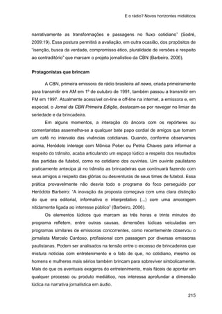 E o rádio? Novos horizontes midiáticos
215
narrativamente as transformações e passagens no fluxo cotidiano” (Sodré,
2009:19). Essa postura permitirá a avaliação, em outra ocasião, dos propósitos de
“isenção, busca da verdade, compromisso ético, pluralidade de versões e respeito
ao contraditório” que marcam o projeto jornalístico da CBN (Barbeiro, 2006).
Protagonistas que brincam
A CBN, primeira emissora de rádio brasileira all news, criada primeiramente
para transmitir em AM em 1º de outubro de 1991, também passou a transmitir em
FM em 1997. Atualmente acessível on-line e off-line na internet, a emissora e, em
especial, o Jornal da CBN Primeira Edição, destacam-se por navegar no limiar da
seriedade e da brincadeira.
Em alguns momentos, a interação do âncora com os repórteres ou
comentaristas assemelha-se a qualquer bate papo cordial de amigos que tomam
um café no intervalo das vivências cotidianas. Quando, conforme observamos
acima, Heródoto interage com Mônica Poker ou Petria Chaves para informar a
respeito do trânsito, acaba articulando um espaço lúdico a respeito dos resultados
das partidas de futebol, como no cotidiano dos ouvintes. Um ouvinte paulistano
praticamente antecipa já no trânsito as brincadeiras que continuará fazendo com
seus amigos a respeito das glórias ou desventuras de seus times de futebol. Essa
prática provavelmente não desvia todo o programa do foco perseguido por
Heródoto Barbeiro: “A inovação da proposta começava com uma clara distinção
do que era editorial, informativo e interpretativo (...) com uma ancoragem
nitidamente ligada ao interesse público” (Barbeiro, 2006).
Os elementos lúdicos que marcam as três horas e trinta minutos do
programa refletem, entre outras causas, dimensões lúdicas veiculadas em
programas similares de emissoras concorrentes, como recentemente observou o
jornalista Marcelo Cardoso, profissional com passagem por diversas emissoras
paulistanas. Podem ser analisados na tensão entre o excesso de brincadeiras que
mistura notícias com entretenimento e o fato de que, no cotidiano, mesmo os
homens e mulheres mais sérios também brincam para sobreviver simbolicamente.
Mais do que os eventuais exageros do entretenimento, mais fáceis de apontar em
qualquer processo ou produto mediático, nos interessa aprofundar a dimensão
lúdica na narrativa jornalística em áudio.
 