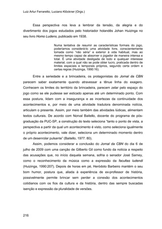 Luiz Artur Ferraretto, Luciano Klöckner (Orgs.)
216
Essa perspectiva nos leva a lembrar da tensão, da alegria e do
divertimento dos jogos estudados pelo historiador holandês Johan Huizinga no
seu livro Homo Ludens, publicado em 1938.
Numa tentativa de resumir as características formais do jogo,
poderíamos considerá-lo uma atividade livre, conscientemente
tomada como “não séria” e exterior à vida habitual, mas ao
mesmo tempo capaz de absorver o jogador de maneira intensa e
total. É uma atividade desligada de todo e qualquer interesse
material, com a qual não se pode obter lucro, praticada dentro de
limites espaciais e temporais próprios, segundo certa ordem e
certas regras (Huizinga, 1990:16).
Entre a seriedade e a brincadeira, os protagonistas do Jornal da CBN
parecem saber exatamente quando atravessar a tênue linha do exagero.
Conhecem os limites do território da brincadeira, parecem zelar pelo espaço do
jogo como se ele pudesse ser esticado apenas até um determinado ponto. Com
essa postura, lidam com a insegurança e as incertezas da continuidade dos
acontecimentos e, por meio de uma atividade tradutora denominada notícia,
articulam o presente. Assim, por meio também das atividades lúdicas, alimentam
textos culturais. De acordo com Norval Baitello, docente do programa de pós-
graduação da PUC-SP, a construção do texto seleciona “tanto o ponto de vista, a
perspectiva a partir da qual um acontecimento é visto, como seleciona igualmente
o próprio acontecimento, vale dizer, seleciona um determinado momento dentro
de um desenrolar pulsante” (Baitello, 1977: 80).
Assim, podemos considerar a conclusão do Jornal da CBN do dia 6 de
julho de 2009 com uma canção de Gilberto Gil como fundo da notícia a respeito
das acusações que, no início daquela semana, sofria o senador José Sarney,
como o reconhecimento da música como a expressão da facultas ludendi
(Huizinga, 1990:207). Depois de horas em pé, Heródoto Barbeiro mantém o seu
bom humor, postura que, aliada à experiência de ex-professor de história,
possivelmente permite brincar sem perder a conexão dos acontecimentos
cotidianos com os fios da cultura e da história, dentro das sempre buscadas
isenção e expressão da pluralidade de versões.
 