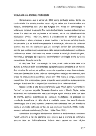 E o rádio? Novos horizontes midiáticos
217
Vinculação pela oralidade mediatizada
Considerando que o Jornal da CBN, como pontuado acima, dentro da
continuidade dos acontecimentos traduz alguns deles aos transformá-los em
notícias, entendemos que uma das funções dos meios de comunicação é
justamente construir o presente. Por meio do ritual diário, marcado pelas mesmas
vozes dos locutores, dos repórteres e do âncora, temos um procedimento de
ritualização (Pross, 1980:134), temos a possibilidade de perceber que os
protagonistas – atores criadores e atores ouvintes – sentem-se participantes de
um ambiente que se mantém no presente. A ritualização, vinculada às datas ou
eventos dos ritos do calendário que, por exemplo, devem ser comemorados,
permite que os ritos de um programa de rádio estejam articulados com os ritos do
cotidiano dos atores criadores e dos atores ouvintes. A repetição dos rituais gera,
insistimos, a sensação de segurança, o sentimento de vinculação a uma ou várias
comunidades de pertencimento.
O “Repórter CBN”, um exemplo de ritual, é veiculado a cada meia hora
durante o Jornal da CBN e durante toda a programação da emissora; é um mix de
dois minutos de notícias de política, economia, esportes e notas internacionais.
Produzido pelo redator e pelo chefe de reportagem da redação de São Paulo, tem
o foco na rotatividade da audiência. Criado em 1996, marca o tempo, no sentido
cronológico, dos protagonistas desse ambiente sonoro repetindo insistentemente
o slogan “Repórter CBN – As principais notícias do dia a cada meia hora”.
Nesse sentido, o fato de que diariamente Juca Kfouri, com o “Momento do
Esporte”, e logo em seguida Ethevaldo Siqueira, com o Mundo Digital, estão
esperando para conversar com Heródoto sempre alguns minutos antes das sete
da manhã, permite experiências de oralidade mediatizada no processo de
vinculação. A oralidade no rádio não é a oralidade comum das experiências de
comunicação face a face; expressa uma mistura da oralidade com um “mundo da
escrita e um modo eletrônico por trás de sua produção” (Meditsch, 2003), impõe-
se como oralidade mediatizada (Zunthor, 1993 e Silva, 1999).
A oralidade é carregada de elementos estéticos e deve obedecer, conforme
Rudolf Arnheim, à lei da economia que propõe que o número de estímulos
sonoros deve ser deliberadamente limitado, como ocorre em uma página
 