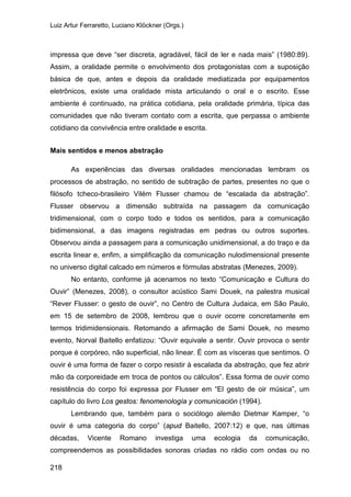 Luiz Artur Ferraretto, Luciano Klöckner (Orgs.)
218
impressa que deve “ser discreta, agradável, fácil de ler e nada mais” (1980:89).
Assim, a oralidade permite o envolvimento dos protagonistas com a suposição
básica de que, antes e depois da oralidade mediatizada por equipamentos
eletrônicos, existe uma oralidade mista articulando o oral e o escrito. Esse
ambiente é continuado, na prática cotidiana, pela oralidade primária, típica das
comunidades que não tiveram contato com a escrita, que perpassa o ambiente
cotidiano da convivência entre oralidade e escrita.
Mais sentidos e menos abstração
As experiências das diversas oralidades mencionadas lembram os
processos de abstração, no sentido de subtração de partes, presentes no que o
filósofo tcheco-brasileiro Vilém Flusser chamou de “escalada da abstração”.
Flusser observou a dimensão subtraída na passagem da comunicação
tridimensional, com o corpo todo e todos os sentidos, para a comunicação
bidimensional, a das imagens registradas em pedras ou outros suportes.
Observou ainda a passagem para a comunicação unidimensional, a do traço e da
escrita linear e, enfim, a simplificação da comunicação nulodimensional presente
no universo digital calcado em números e fórmulas abstratas (Menezes, 2009).
No entanto, conforme já acenamos no texto “Comunicação e Cultura do
Ouvir” (Menezes, 2008), o consultor acústico Sami Douek, na palestra musical
“Rever Flusser: o gesto de ouvir”, no Centro de Cultura Judaica, em São Paulo,
em 15 de setembro de 2008, lembrou que o ouvir ocorre concretamente em
termos tridimidensionais. Retomando a afirmação de Sami Douek, no mesmo
evento, Norval Baitello enfatizou: “Ouvir equivale a sentir. Ouvir provoca o sentir
porque é corpóreo, não superficial, não linear. É com as vísceras que sentimos. O
ouvir é uma forma de fazer o corpo resistir à escalada da abstração, que fez abrir
mão da corporeidade em troca de pontos ou cálculos”. Essa forma de ouvir como
resistência do corpo foi expressa por Flusser em “El gesto de oir música”, um
capítulo do livro Los gestos: fenomenología y comunicación (1994).
Lembrando que, também para o sociólogo alemão Dietmar Kamper, “o
ouvir é uma categoria do corpo” (apud Baitello, 2007:12) e que, nas últimas
décadas, Vicente Romano investiga uma ecologia da comunicação,
compreendemos as possibilidades sonoras criadas no rádio com ondas ou no
 
