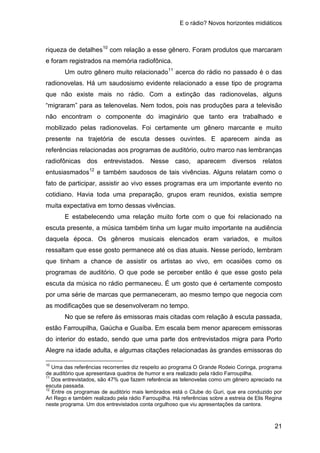 E o rádio? Novos horizontes midiáticos
21
riqueza de detalhes10
Um outro gênero muito relacionado
com relação a esse gênero. Foram produtos que marcaram
e foram registrados na memória radiofônica.
11
acerca do rádio no passado é o das
radionovelas. Há um saudosismo evidente relacionado a esse tipo de programa
que não existe mais no rádio. Com a extinção das radionovelas, alguns
“migraram” para as telenovelas. Nem todos, pois nas produções para a televisão
não encontram o componente do imaginário que tanto era trabalhado e
mobilizado pelas radionovelas. Foi certamente um gênero marcante e muito
presente na trajetória de escuta desses ouvintes. E aparecem ainda as
referências relacionadas aos programas de auditório, outro marco nas lembranças
radiofônicas dos entrevistados. Nesse caso, aparecem diversos relatos
entusiasmados12
E estabelecendo uma relação muito forte com o que foi relacionado na
escuta presente, a música também tinha um lugar muito importante na audiência
daquela época. Os gêneros musicais elencados eram variados, e muitos
ressaltam que esse gosto permanece até os dias atuais. Nesse período, lembram
que tinham a chance de assistir os artistas ao vivo, em ocasiões como os
programas de auditório. O que pode se perceber então é que esse gosto pela
escuta da música no rádio permaneceu. É um gosto que é certamente composto
por uma série de marcas que permaneceram, ao mesmo tempo que negocia com
as modificações que se desenvolveram no tempo.
e também saudosos de tais vivências. Alguns relatam como o
fato de participar, assistir ao vivo esses programas era um importante evento no
cotidiano. Havia toda uma preparação, grupos eram reunidos, existia sempre
muita expectativa em torno dessas vivências.
No que se refere ás emissoras mais citadas com relação à escuta passada,
estão Farroupilha, Gaúcha e Guaíba. Em escala bem menor aparecem emissoras
do interior do estado, sendo que uma parte dos entrevistados migra para Porto
Alegre na idade adulta, e algumas citações relacionadas às grandes emissoras do
10
Uma das referências recorrentes diz respeito ao programa O Grande Rodeio Coringa, programa
de auditório que apresentava quadros de humor e era realizado pela rádio Farroupilha.
11
Dos entrevistados, são 47% que fazem referência as telenovelas como um gênero apreciado na
escuta passada.
12
Entre os programas de auditório mais lembrados está o Clube do Guri, que era conduzido por
Ari Rego e também realizado pela rádio Farroupilha. Há referências sobre a estreia de Elis Regina
neste programa. Um dos entrevistados conta orgulhoso que viu apresentações da cantora.
 