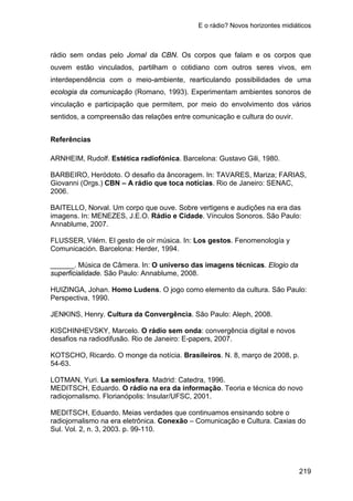 E o rádio? Novos horizontes midiáticos
219
rádio sem ondas pelo Jornal da CBN. Os corpos que falam e os corpos que
ouvem estão vinculados, partilham o cotidiano com outros seres vivos, em
interdependência com o meio-ambiente, rearticulando possibilidades de uma
ecologia da comunicação (Romano, 1993). Experimentam ambientes sonoros de
vinculação e participação que permitem, por meio do envolvimento dos vários
sentidos, a compreensão das relações entre comunicação e cultura do ouvir.
Referências
ARNHEIM, Rudolf. Estética radiofónica. Barcelona: Gustavo Gili, 1980.
BARBEIRO, Heródoto. O desafio da âncoragem. In: TAVARES, Mariza; FARIAS,
Giovanni (Orgs.) CBN – A rádio que toca notícias. Rio de Janeiro: SENAC,
2006.
BAITELLO, Norval. Um corpo que ouve. Sobre vertigens e audições na era das
imagens. In: MENEZES, J.E.O. Rádio e Cidade. Vínculos Sonoros. São Paulo:
Annablume, 2007.
FLUSSER, Vilém. El gesto de oír música. In: Los gestos. Fenomenología y
Comunicación. Barcelona: Herder, 1994.
______. Música de Câmera. In: O universo das imagens técnicas. Elogio da
superficialidade. São Paulo: Annablume, 2008.
HUIZINGA, Johan. Homo Ludens. O jogo como elemento da cultura. São Paulo:
Perspectiva, 1990.
JENKINS, Henry. Cultura da Convergência. São Paulo: Aleph, 2008.
KISCHINHEVSKY, Marcelo. O rádio sem onda: convergência digital e novos
desafios na radiodifusão. Rio de Janeiro: E-papers, 2007.
KOTSCHO, Ricardo. O monge da notícia. Brasileiros. N. 8, março de 2008, p.
54-63.
LOTMAN, Yuri. La semiosfera. Madrid: Catedra, 1996.
MEDITSCH, Eduardo. O rádio na era da informação. Teoria e técnica do novo
radiojornalismo. Florianópolis: Insular/UFSC, 2001.
MEDITSCH, Eduardo. Meias verdades que continuamos ensinando sobre o
radiojornalismo na era eletrônica. Conexão – Comunicação e Cultura. Caxias do
Sul. Vol. 2, n. 3, 2003. p. 99-110.
 