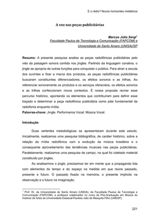 E o rádio? Novos horizontes midiáticos
221
A voz nas peças publicitárias
Marcos Júlio Sergl1
Faculdade Paulus de Tecnologia e Comunicação (FAPCOM) e
Resumo: A presente pesquisa analisa as peças radiofônicas publicitárias pelo
viés da paisagem sonora contida nos jingles. Partindo da linguagem conativa, o
jingle se apropria de outras funções para conquistar o público. Para atrair a escuta
dos ouvintes e fixar a marca dos produtos, as peças radiofônicas publicitárias
buscaram constituintes diferenciadores, os efeitos sonoros e as trilhas. Ao
referenciar sonoramente os produtos e os serviços oferecidos, os efeitos sonoros
e as trilhas confeccionam novos contextos. É nossa proposta recriar esse
percurso histórico, apontando os elementos que contribuíram para definir esse
traçado e determinar a peça radiofônica publicitária como pilar fundamental da
radiofonia enquanto mídia.
Universidade de Santo Amaro (UNISA)/SP
Palavras-chave: Jingle. Performance Vocal. Música Vocal.
Introdução
Duas vertentes metodológicas se apresentaram durante este estudo.
Inicialmente, realizamos uma pesquisa bibliográfica, de caráter histórico, sobre a
relação da mídia radiofônica com a evolução da música brasileira e o
consequente aproveitamento das tendências musicais nas peças publicitárias.
Paralelamente, realizamos uma pesquisa de campo, na qual foi coletado material
constituído por jingles.
Ao analisarmos o jingle, precisamos ter em mente que a propaganda lida
com elementos do tempo e do espaço na medida em que reúne passado,
presente e futuro. O passado fixado na memória, o presente implícito na
observação e o futuro na imaginação.
1
Prof. Dr. da Universidade de Santo Amaro (UNISA), da Faculdade Paulus de Tecnologia e
Comunicação (FAPCOM), e professor colaborador no curso de Pós-Graduação em Música do
Instituto de Artes da Universidade Estadual Paulista Júlio de Mesquita Filho (UNESP).
 