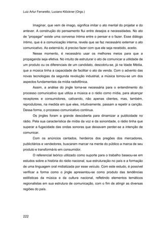 Luiz Artur Ferraretto, Luciano Klöckner (Orgs.)
222
Imaginar, que vem de imago, significa imitar o ato mental do projetar e do
antever. A construção do pensamento flui entre desejos e necessidades. No ato
de “propagar” existe uma conversa íntima entre o pensar e o fazer. Esse diálogo
íntimo, que é a comunicação interna, revela que se faz necessário externar o ato
comunicativo. Ao externá-lo, é preciso fazer com que ele seja recebido, aceito.
Nesse momento, é necessário usar os melhores meios para que a
propaganda seja efetiva. No intuito de estruturar o ato de comunicar a utilidade de
um produto ou os diferenciais de um candidato, descobriu-se, já na Idade Média,
que a música tinha a capacidade de facilitar o ato da venda. Com o advento das
novas tecnologias da segunda revolução industrial, a música tornou-se um dos
aspectos fundamentais da mídia radiofônica.
Assim, a análise do jingle torna-se necessária para o entendimento do
processo comunicativo que utiliza a música e o rádio como mídia, para alcançar
receptores e consumidores, cativando, não apenas clientes, mas, também,
reprodutores, na medida em que eles, intuitivamente, passam a repetir a canção.
Dessa forma, o processo comunicativo continua.
Os jingles foram a grande descoberta para dinamizar a publicidade no
rádio. Pela sua característica de mídia da voz e da sonoridade, o rádio tinha que
superar a fugacidade das ondas sonoras que deixavam perder-se a intenção de
comunicar.
Com os anúncios cantados, herdeiros dos pregões dos mercadores,
publicitários e vendedores, buscaram marcar na mente do público a marca de seu
produto e transformá-lo em consumidor.
O referencial teórico utilizado como suporte para o trabalho baseou-se em
estudos sobre a história do rádio nacional, sua estruturação no país e a formação
de uma linguagem oral midiatizada por esse veículo. Com este estudo, é possível
verificar a forma como o jingle apresentou-se como produto das tendências
estilísticas da música e da cultura nacional, refletindo elementos temáticos
regionalistas em sua estrutura de comunicação, com o fim de atingir as diversas
regiões do país.
 